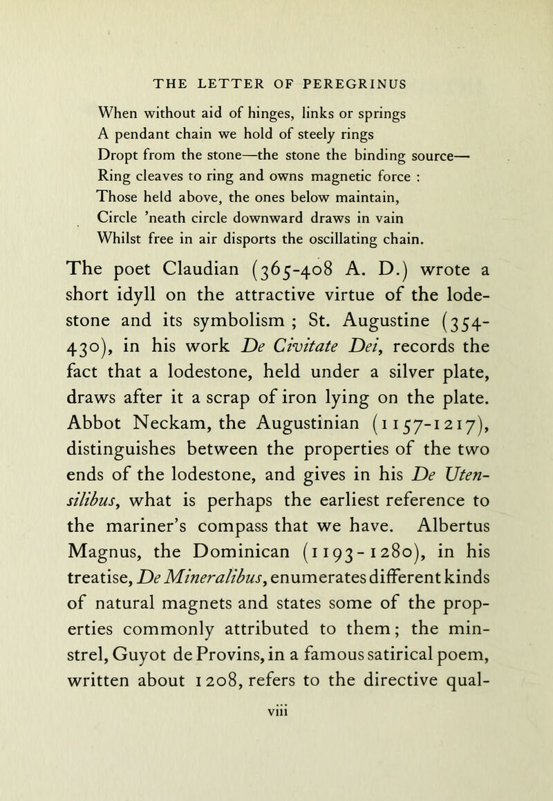 When without aid of hinges, links or springs A pendant chain we hold of steely rings Dropt from the stone—the stone the binding source— Ring cleaves to ring and owns magnetic force : Those held above, the ones below maintain. Circle ’neath circle downward draws in vain Whilst free in air disports the oscillating chain. The poet Claudian (365-408 A. D.) wrote a short idyll on the attractive virtue of the lode- stone and its symbolism ; St. Augustine (354- 430), in his work De Civitate Dei, records the fact that a lodestone, held under a silver plate, draws after it a scrap of iron lying on the plate. Abbot Neckam, the Augustinian (1157-1217), distinguishes between the properties of the two ends of the lodestone, and gives in his De Uten- silibus, what is perhaps the earliest reference to the mariner’s compass that we have. Albertus Magnus, the Dominican (1193-1280), in his treatise, De Mineralibus, enumerates different kinds of natural magnets and states some of the prop- erties commonly attributed to them; the min- strel, Guyot de Provins, in a famous satirical poem, written about 1208, refers to the directive qual-