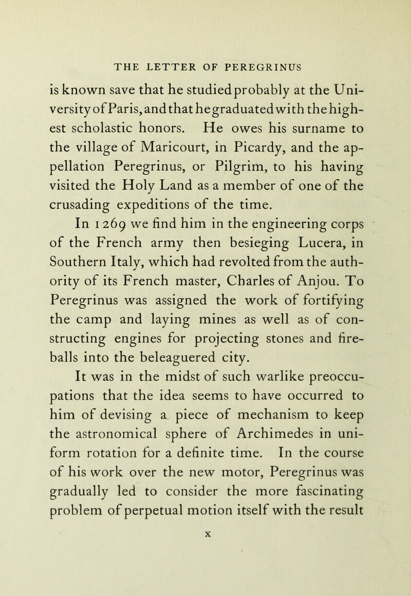 is known save that he studied probably at the Uni- versity of Paris, and that hegraduated with thehigh- est scholastic honors. He owes his surname to the village of Maricourt, in Picardy, and the ap- pellation Peregrinus, or Pilgrim, to his having visited the Holy Land as a member of one of the crusading expeditions of the time. In I 269 we find him in the engineering corps of the French army then besieging Lucera, in Southern Italy, which had revolted from the auth- ority of its French master, Charles of Anjou. To Peregrinus was assigned the work of fortifying the camp and laying mines as well as of con- structing engines for projecting stones and fire- balls into the beleaguered city. It was in the midst of such warlike preoccu- pations that the idea seems to have occurred to him of devising a piece of mechanism to keep the astronomical sphere of Archimedes in uni- form rotation for a definite time. In the course of his work over the new motor, Peregrinus was gradually led to consider the more fascinating problem of perpetual motion itself with the result