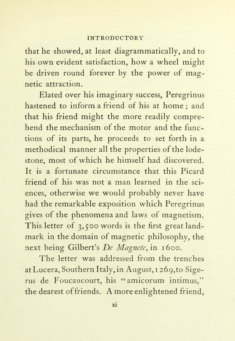 that he showed, at least diagrammatically, and to his own evident satisfaction, how a wheel might be driven round forever by the power of mag- netic attraction. Elated over his imaginary success, Peregrinus hastened to inform a friend of his at home; and that his friend might the more readily compre- hend the mechanism of the motor and the func- tions of its parts, he proceeds to set forth in a methodical manner all the properties of the lode- stone, most of which he himself had discovered. It is a fortunate circumstance that this Picard friend of his was not a man learned in the sci- ences, otherwise we would probably never have had the remarkable exposition which Peregrinus gives of the phenomena and laws of magnetism. This letter of 3,500 words is the first great land- mark in the domain of magnetic philosophy, the next being Gilbert’s De Magnete, in 1600. The letter was addressed from the trenches at Lucera, Southern Italy, in August, i 269,to Sige- rus de Foucaucourt, his “amicorum intimus,” the dearest of friends. A more enlightened friend.