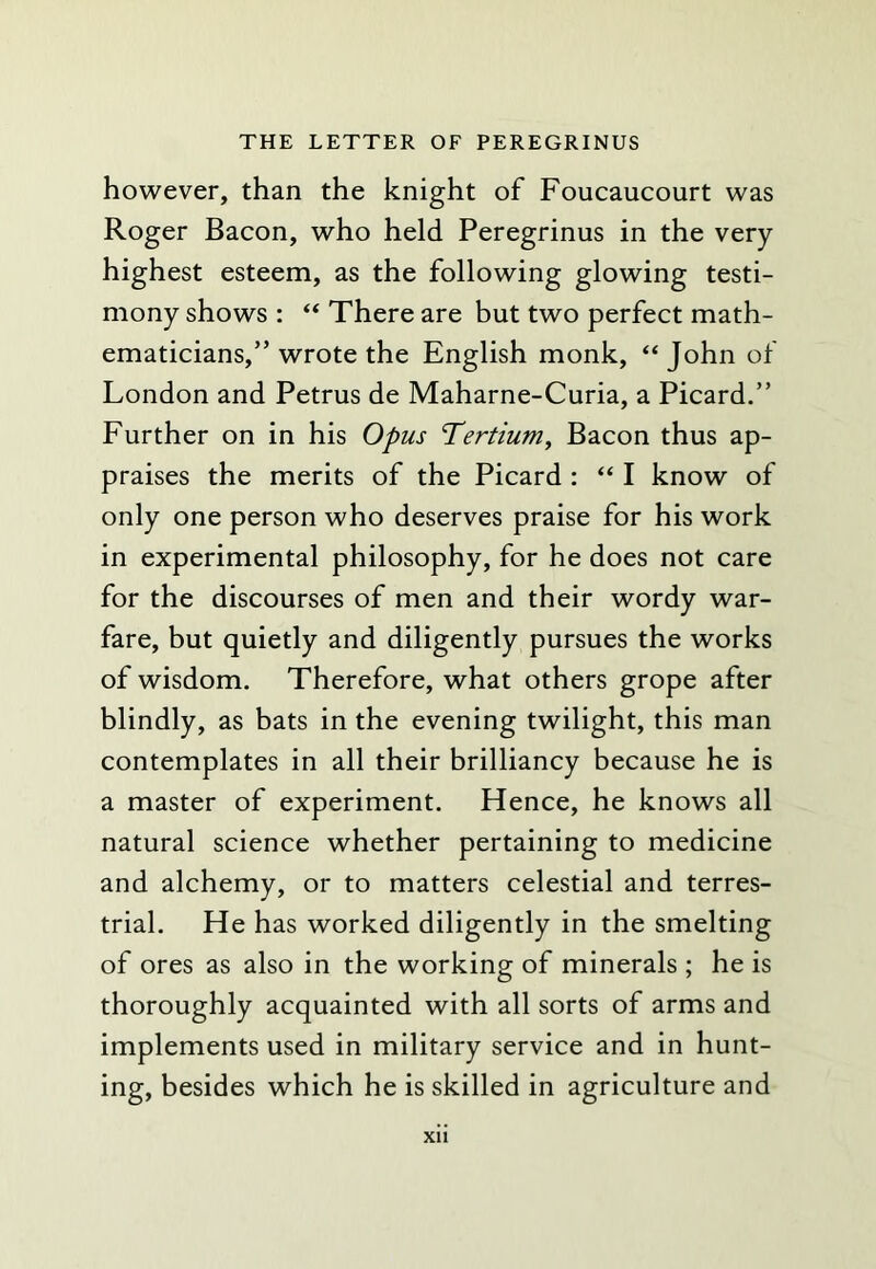 however, than the knight of Foucaucourt was Roger Bacon, who held Peregrinus in the very highest esteem, as the following glowing testi- mony shows : “ There are but two perfect math- ematicians,” wrote the English monk, “ John of London and Petrus de Maharne-Curia, a Picard.” Further on in his Opus Tertiuniy Bacon thus ap- praises the merits of the Picard : “ I know of only one person who deserves praise for his work in experimental philosophy, for he does not care for the discourses of men and their wordy war- fare, but quietly and diligently pursues the works of wisdom. Therefore, what others grope after blindly, as bats in the evening twilight, this man contemplates in all their brilliancy because he is a master of experiment. Hence, he knows all natural science whether pertaining to medicine and alchemy, or to matters celestial and terres- trial. He has worked diligently in the smelting of ores as also in the working of minerals ; he is thoroughly acquainted with all sorts of arms and implements used in military service and in hunt- ing, besides which he is skilled in agriculture and