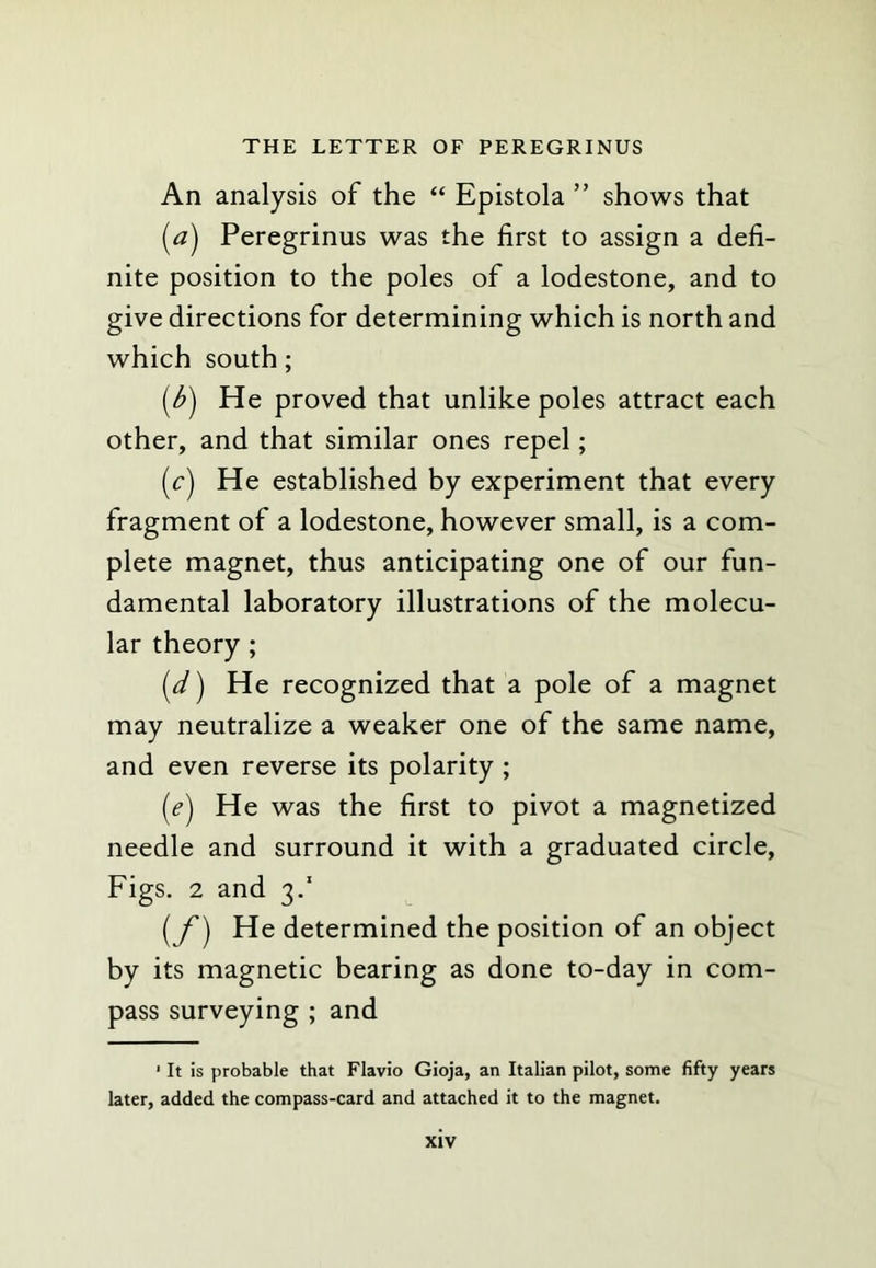 An analysis of the “ Epistola ” shows that (tf) Peregrinus was the first to assign a defi- nite position to the poles of a lodestone, and to give directions for determining which is north and which south; [b) He proved that unlike poles attract each other, and that similar ones repel; [c) He established by experiment that every fragment of a lodestone, however small, is a com- plete magnet, thus anticipating one of our fun- damental laboratory illustrations of the molecu- lar theory ; [d) He recognized that a pole of a magnet may neutralize a weaker one of the same name, and even reverse its polarity ; {e) He was the first to pivot a magnetized needle and surround it with a graduated circle. Figs. 2 and 3.’ [f) He determined the position of an object by its magnetic bearing as done to-day in com- pass surveying ; and ‘ It is probable that Flavio Gioja, an Italian pilot, some fifty years later, added the compass-card and attached it to the magnet.