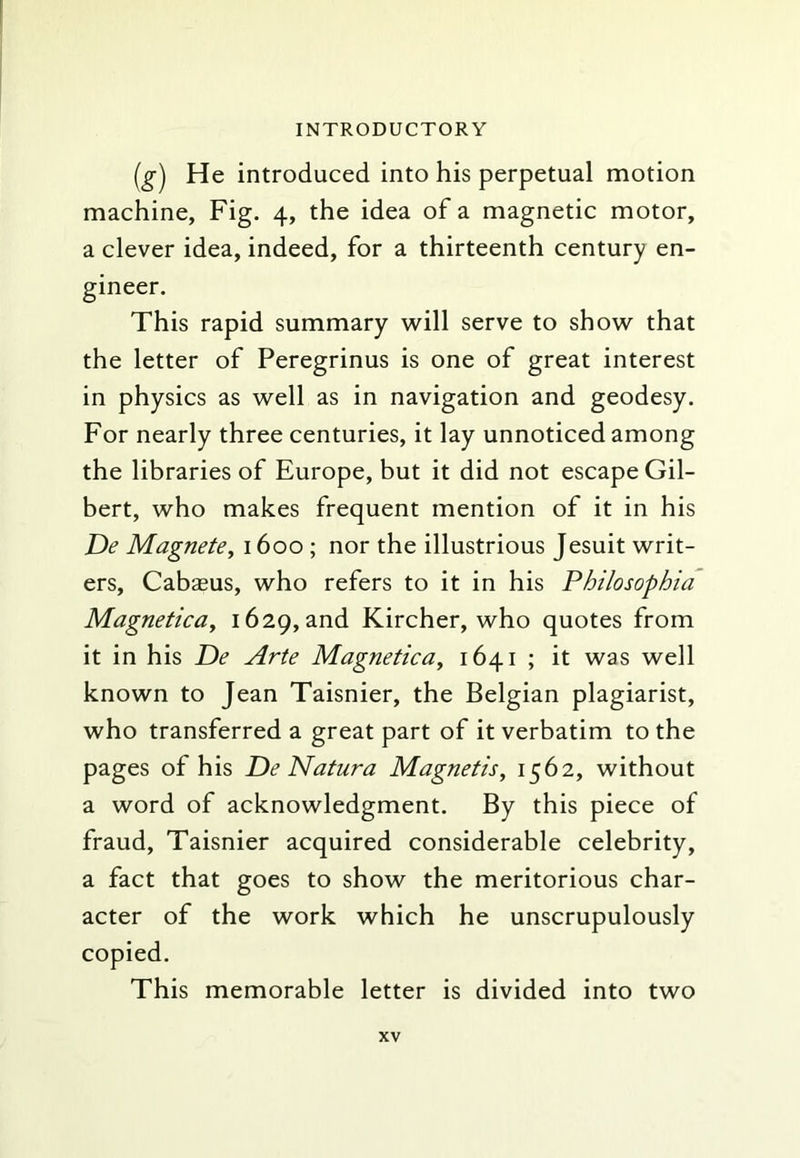 (g^ He introduced into his perpetual motion machine, Fig. 4, the idea of a magnetic motor, a clever idea, indeed, for a thirteenth century en- gineer. This rapid summary will serve to show that the letter of Peregrinus is one of great interest in physics as well as in navigation and geodesy. For nearly three centuries, it lay unnoticed among the libraries of Europe, but it did not escape Gil- bert, who makes frequent mention of it in his De Magnete, 1600 ; nor the illustrious Jesuit writ- ers, Cabasus, who refers to it in his Philosophia MagneticUy 1629, and Kircher, who quotes from it in his Tie Arte Magnetica, 1641 ; it was well known to Jean Taisnier, the Belgian plagiarist, who transferred a great part of it verbatim to the pages of his De Natura Magnetis, 1562, without a word of acknowledgment. By this piece of fraud, Taisnier acquired considerable celebrity, a fact that goes to show the meritorious char- acter of the work which he unscrupulously copied. This memorable letter is divided into two