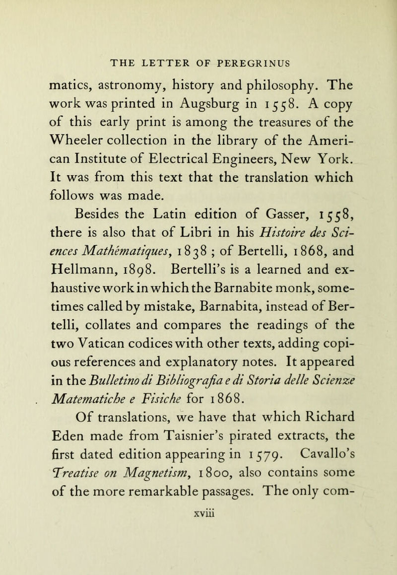 matics, astronomy, history and philosophy. The work was printed in Augsburg in 1558. A copy of this early print is among the treasures of the Wheeler collection in the library of the Ameri- can Institute of Electrical Engineers, New York. It was from this text that the translation which follows was made. Besides the Latin edition of Gasser, 1558, there is also that of Libri in his Histoire des Sci- ences Mathematiques^ 1838 ; of Bertelli, 1868, and Hellmann, 1898. Bertelli’s is a learned and ex- haustive work in which the Barnabite monk, some- times called by mistake, Barnabita, instead of Ber- telli, collates and compares the readings of the two Vatican codices with other texts, adding copi- ous references and explanatory notes. It appeared in Bulletino di Bibliograjia e di Storia delle Scienze Matematiche e Fisk he for 1868. Of translations, we have that which Richard Eden made from Taisnier’s pirated extracts, the first dated edition appearing in 1579. Cavallo’s Treatise on Magnetism^ 1800, also contains some of the more remarkable passages. The only com-