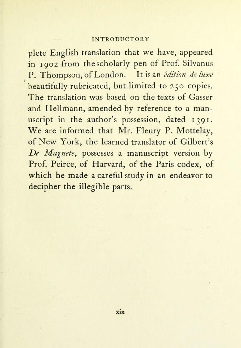 plete English translation that we have, appeared in 1902 from the scholarly pen of Prof. Silvanus P, Thompson, of London, It is an edition deluxe beautifully rubricated, but limited to 250 copies. The translation was based on the texts of Gasser and Hellmann, amended by reference to a man- uscript in the author’s possession, dated 1391. We are informed that Mr. Fleury P. Mottelay, of New York, the learned translator of Gilbert’s De Magnetey possesses a manuscript version by Prof. Peirce, of Harvard, of the Paris codex, of which he made a careful study in an endeavor to decipher the illegible parts.