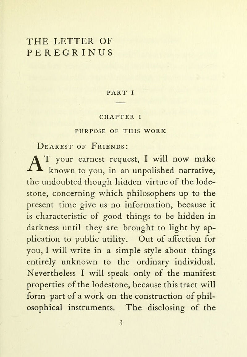 THE LETTER OF PEREGRINUS PART I CHAPTER I PURPOSE OF THIS WORK Dearest of Friends: T your earnest request, I will now make known to you, in an unpolished narrative, the undoubted though hiaclen virtue of the lode- stone, concerning which philosophers up to the present time give us no information, because it is characteristic of good things to be hidden in darkness until they are brought to light by ap- plication to public utility. Out of affection for you, I will write in a simple style about things entirely unknown to the ordinary individual. Nevertheless I will speak only of the manifest properties of the lodestone, because this tract will form part of a work on the construction of phil- osophical instruments. The disclosing of the