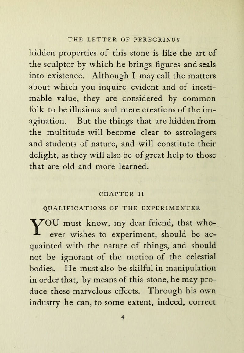 hidden properties of this stone is like the art of the sculptor by which he brings figures and seals into existence. Although I may call the matters about which you inquire evident and of inesti- mable value, they are considered by common folk to be illusions and mere creations of the im- agination. But the things that are hidden from the multitude will become clear to astrologers and students of nature, and will constitute their delight, as they will also be of great help to those that are old and more learned. CHAPTER II QUALIFICATIONS OF THE EXPERIMENTER YOU must know, my dear friend, that who- ever wishes to experiment, should be ac- quainted with the nature of things, and should not be ignorant of the motion of the celestial bodies. He must also be skilful in manipulation in order that, by means of this stone, he may pro- duce these marvelous effects. Through his own industry he can, to some extent, indeed, correct