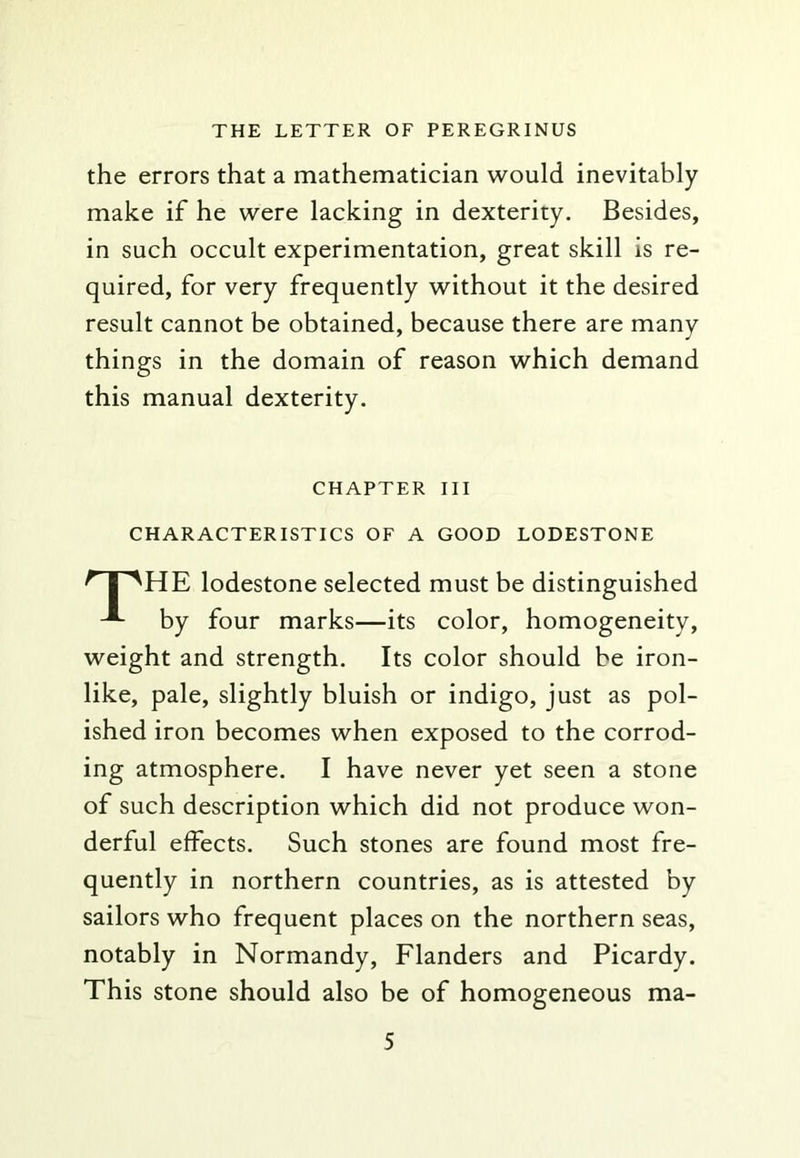 the errors that a mathematician would inevitably make if he were lacking in dexterity. Besides, in such occult experimentation, great skill is re- quired, for very frequently without it the desired result cannot be obtained, because there are many things in the domain of reason which demand this manual dexterity. CHAPTER III CHARACTERISTICS OF A GOOD LODESTONE ^ I ^HE lodestone selected must be distinguished by four marks—its color, homogeneity, weight and strength. Its color should be iron- like, pale, slightly bluish or indigo, just as pol- ished iron becomes when exposed to the corrod- ing atmosphere. I have never yet seen a stone of such description which did not produce won- derful effects. Such stones are found most fre- quently in northern countries, as is attested by sailors who frequent places on the northern seas, notably in Normandy, Flanders and Picardy. This stone should also be of homogeneous ma-