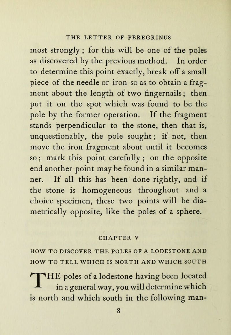 most Strongly ; for this will be one of the poles as discovered by the previous method. In order to determine this point exactly, break off a small piece of the needle or iron so as to obtain a frag- ment about the length of two fingernails; then put it on the spot which was found to be the pole by the former operation. If the fragment stands perpendicular to the stone, then that is, unquestionably, the pole sought; if not, then move the iron fragment about until it becomes so; mark this point carefully ; on the opposite end another point may be found in a similar man- ner. If all this has been done rightly, and if the stone is homogeneous throughout and a choice specimen, these two points will be dia- metrically opposite, like the poles of a sphere. CHAPTER V HOW TO DISCOVER THE POLES OF A LODESTONE AND HOW TO TELL WHICH IS NORTH AND WHICH SOUTH ^ I ''HE poles of a lodestone having been located in a general way, you will determine which is north and which south in the following man-