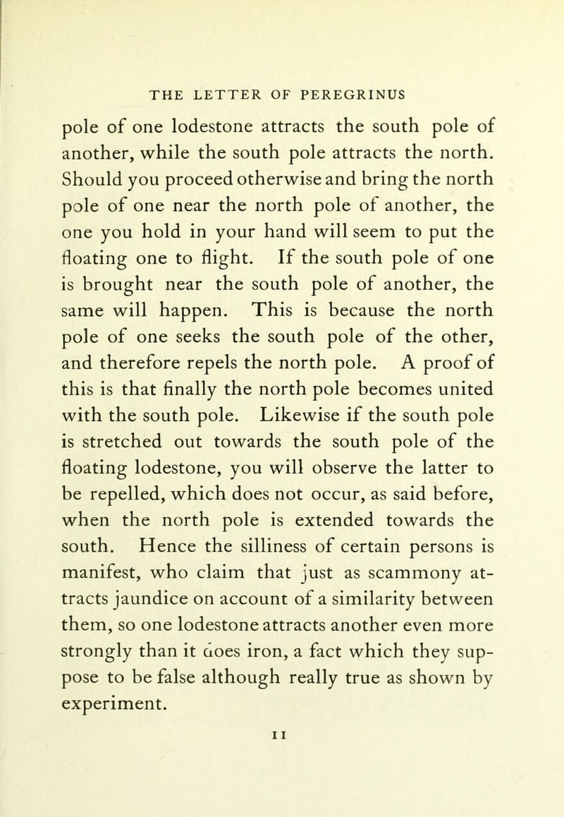 pole of one lodestone attracts the south pole of another, while the south pole attracts the north. Should you proceed otherwise and bring the north pole of one near the north pole of another, the one you hold in your hand will seem to put the floating one to flight. If the south pole of one is brought near the south pole of another, the same will happen. This is because the north pole of one seeks the south pole of the other, and therefore repels the north pole. A proof of this is that finally the north pole becomes united with the south pole. Likewise if the south pole is stretched out towards the south pole of the floating lodestone, you will observe the latter to be repelled, which does not occur, as said before, when the north pole is extended towards the south. Hence the silliness of certain persons is manifest, who claim that just as scammony at- tracts jaundice on account of a similarity between them, so one lodestone attracts another even more strongly than it does iron, a fact which they sup- pose to be false although really true as shown by experiment.