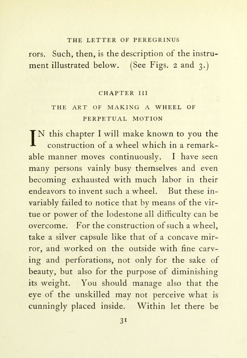 rors. Such, then, is the description of the instru- ment illustrated below. (See Figs. 2 and 3.) CHAPTER III THE ART OF MAKING A WHEEL OF PERPETUAL MOTION IN this chapter I will make known to you the construction of a wheel which in a remark- able manner moves continuously. I have seen many persons vainly busy themselves and even becoming exhausted with much labor in their endeavors to invent such a wheel. But these in- variably failed to notice that by means of the vir- tue or power of the lodestone all difficulty can be overcome. For the construction of such a wheel, take a silver capsule like that of a concave mir- ror, and worked on the outside with fine carv- ing and perforations, not only for the sake of beauty, but also for the purpose of diminishing its weight. You should manage also that the eye of the unskilled may not perceive what is cunningly placed inside. Within let there be