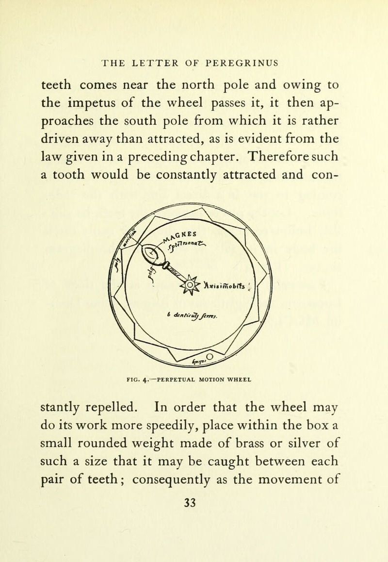 teeth comes near the north pole and owing to the impetus of the wheel passes it, it then ap- proaches the south pole from which it is rather driven away than attracted, as is evident from the law given in a preceding chapter. Therefore such a tooth would be constantly attracted and con- FIG. 4.—PERPETUAL MOTION WHEEL stantly repelled. In order that the wheel may do its work more speedily, place within the box a small rounded weight made of brass or silver of such a size that it may be caught between each pair of teeth; consequently as the movement of