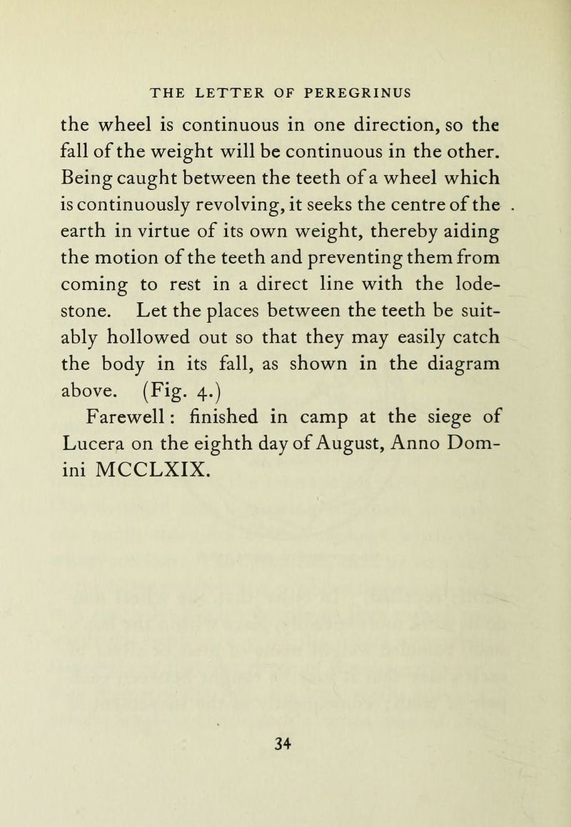 the wheel is continuous in one direction, so the fall of the weight will be continuous in the other. Being caught between the teeth of a wheel which is continuously revolving, it seeks the centre of the earth in virtue of its own weight, thereby aiding the motion of the teeth and preventing them from coming to rest in a direct line with the lode- stone. Let the places between the teeth be suit- ably hollowed out so that they may easily catch the body in its fall, as shown in the diagram above. (Fig. 4.) Farewell: finished in camp at the siege of Lucera on the eighth day of August, Anno Dom- ini MCCLXIX.