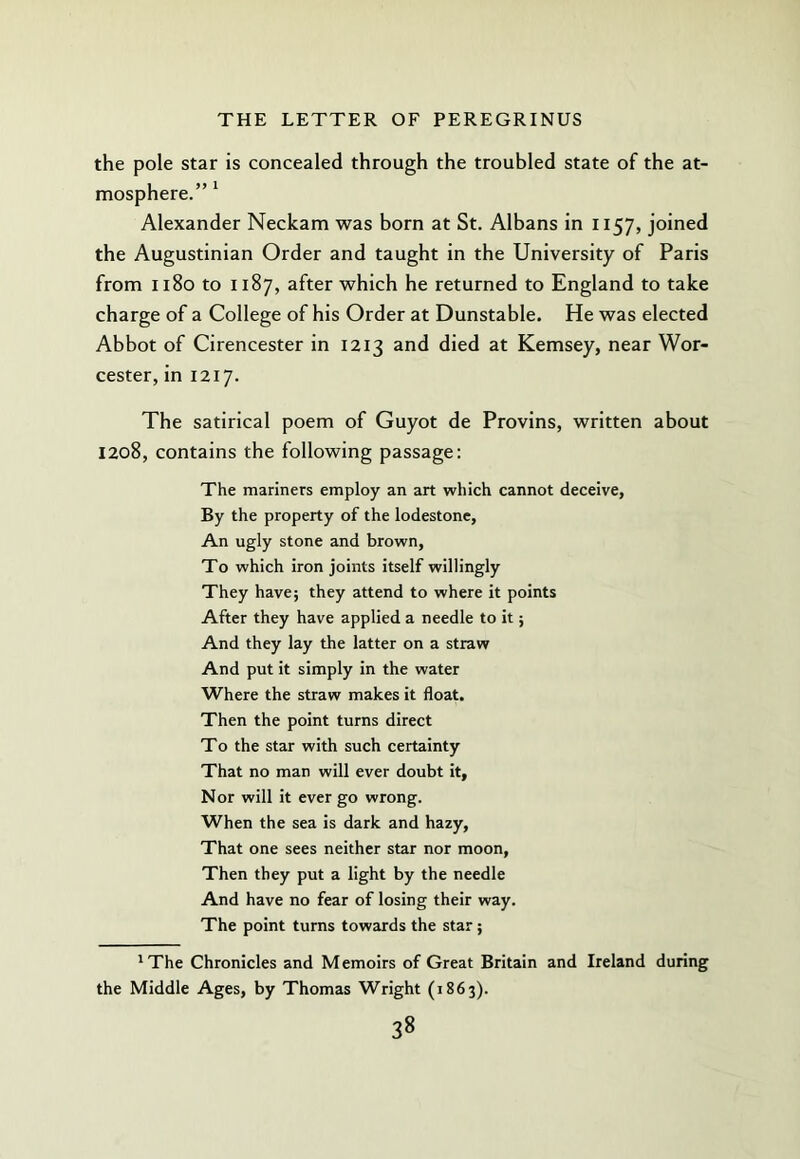 the pole star is concealed through the troubled state of the at- mosphere.” * Alexander Neckam was born at St. Albans in 1157, joined the Augustinian Order and taught in the University of Paris from 1180 to 1187, after which he returned to England to take charge of a College of his Order at Dunstable. He was elected Abbot of Cirencester in 1213 and died at Kemsey, near Wor- cester, in 1217. The satirical poem of Guyot de Provins, written about 1208, contains the following passage; The mariners employ an art which cannot deceive, By the property of the lodestone, An ugly stone and brown. To which iron joints itself willingly They have; they attend to where it points After they have applied a needle to it; And they lay the latter on a straw And put it simply in the water Where the straw makes it float. Then the point turns direct To the star with such certainty That no man will ever doubt it. Nor will it ever go wrong. When the sea is dark and hazy. That one sees neither star nor moon. Then they put a light by the needle And have no fear of losing their way. The point turns towards the star; 'The Chronicles and Memoirs of Great Britain and Ireland during the Middle Ages, by Thomas Wright (1863).
