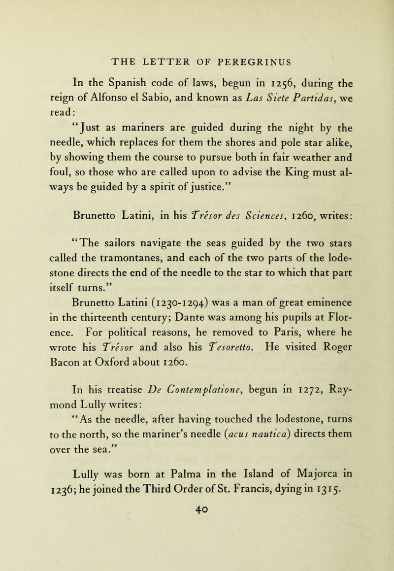 In the Spanish code of laws, begun in 1256, during the reign of Alfonso el Sabio, and known as Las Siete Partidas, we read: “Just as mariners are guided during the night by the needle, which replaces for them the shores and pole star alike, by showing them the course to pursue both in fair weather and foul, so those who are called upon to advise the King must al- ways be guided by a spirit of justice.” Brunetto Latini, in his Tresor des Sciences, 1260, writes: “The sailors navigate the seas guided by the two stars called the tramontanes, and each of the two parts of the lode- stone directs the end of the needle to the star to which that part itself turns.” Brunetto Latini (1230-1294) was a man of great eminence in the thirteenth century; Dante was among his pupils at Flor- ence. For political reasons, he removed to Paris, where he wrote his Tresor and also his Tesoretto. He visited Roger Bacon at Oxford about 1260. In his treatise De Contemplattone, begun in 1272, Ray- mond Lully writes: “As the needle, after having touched the lodestone, turns to the north, so the mariner’s needle (acus nautica) directs them over the sea.” Lully was born at Palma in the Island of Majorca in 1236; he joined the Third Order of St. Francis, dying in 1315-