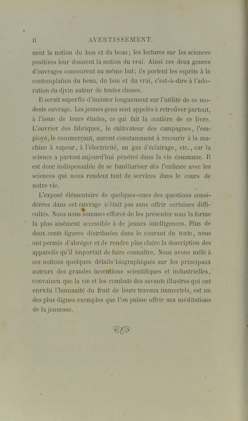 nent la notion du bon et du beau ; les lectures sur les sciences positives leur donnent la notion du vrai. Ainsi ces deux genres d’ouvrages concourent au môme but; ils portent les esprits à la contemplation du beau, du bon et du vrai, c’est-à-dire à l’ado- ration du divin autèur de toutes choses. Il serait superflu d’insister longuement sur l’utilité de ce mo- deste ouvrage. Les jeunes gens sont appelés à retrouver partout, à l’issue de leurs études, ce qui fait la matière de ce livre. L’ouvrier des fabriques, le cultivateur des campagnes, l’em- ployé, le commerçant, auront constamment à recourir à la ma- chine à vapeur, à l’électricité, au gaz d’éclairage, etc.,.car la science a partout aujourd’hui pénétré dans la vie commune. Il est donc indispensable de se familiariser dès l’enfance avec les sciences qui nous rendent tant de services dans le cours de notre vie. L’exposé élémentaire de quelques-unes des questions consi- dérées dans cet ouvrage n’était pas sans offrir certaines diffi- cultés. Nous nous sommes'efforcé de les présenter sous la forme la plus aisément accessible à de jeunes intelligences. Plus de deux cents figures distribuées dans le courant du texte, nous ont permis d’abréger et de rendre plus claire la description des appareils qu’il importait de faire connaître. Nous avons mêlé à ces notions quelques détails'biographiques sur les principaux auteurs des grandes inventions scientifiques et industrielles, convaincu que la vie et les combats des savants illustres qui ont enrichi l’humanité du fruit de leurs travaux immortels, est un des plus dignes exemples que l’on puisse offrir aux méditations de la jeunesse. <efls>