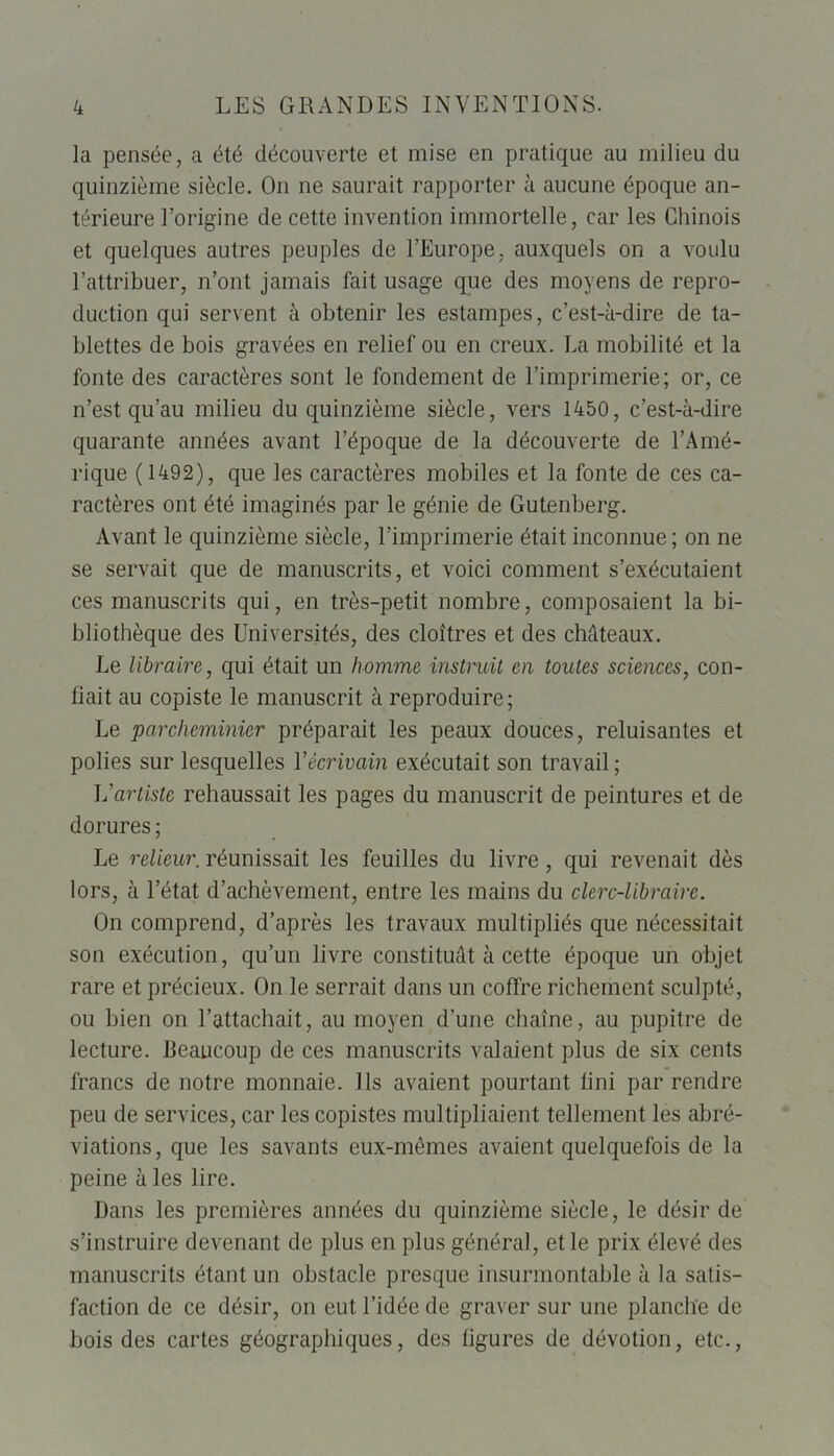 la pensée, a été découverte et mise en pratique au milieu du quinzième siècle. On ne saurait rapporter à aucune époque an- térieure l’origine de cette invention immortelle, car les Chinois et quelques autres peuples de l’Europe, auxquels on a voulu l’attribuer, n’ont jamais fait usage que des moyens de repro- duction qui servent à obtenir les estampes, c’est-à-dire de ta- blettes de bois gravées en relief ou en creux. La mobilité et la fonte des caractères sont le fondement de l’imprimerie; or, ce n’est qu’au milieu du quinzième siècle, vers 1450, c’est-à-dire quarante années avant l’époque de la découverte de l’Amé- rique (1492), que les caractères mobiles et la fonte de ces ca- ractères ont été imaginés par le génie de Gutenberg. Avant le quinzième siècle, l’imprimerie était inconnue ; on ne se servait que de manuscrits, et voici comment s’exécutaient ces manuscrits qui, en très-petit nombre, composaient la bi- bliothèque des Universités, des cloîtres et des châteaux. Le libraire, qui était un homme instruit en toutes sciences, con- fiait au copiste le manuscrit à reproduire; Le parcheminier préparait les peaux douces, reluisantes et polies sur lesquelles ïécrivain exécutait son travail; L’artiste rehaussait les pages du manuscrit de peintures et de dorures ; Le relieur. réunissait les feuilles du livre, qui revenait dès lors, à l’état d’achèvement, entre les mains du clerc-libraire. On comprend, d’après les travaux multipliés que nécessitait son exécution, qu’un livre constituât à cette époque un objet rare et précieux. On le serrait dans un coffre richement sculpté, ou bien on l’attachait, au moyen d’une chaîne, au pupitre de lecture, beaucoup de ces manuscrits valaient plus de six cents francs de notre monnaie. Us avaient pourtant fini par rendre peu de services, car les copistes multipliaient tellement les abré- viations, que les savants eux-mêmes avaient quelquefois de la peine à les lire. Dans les premières années du quinzième siècle, le désir de s’instruire devenant de plus en plus général, et le prix élevé des manuscrits étant un obstacle presque insurmontable à la satis- faction de ce désir, on eut l’idée de graver sur une planche de bois des cartes géographiques, des figures de dévotion, etc.,