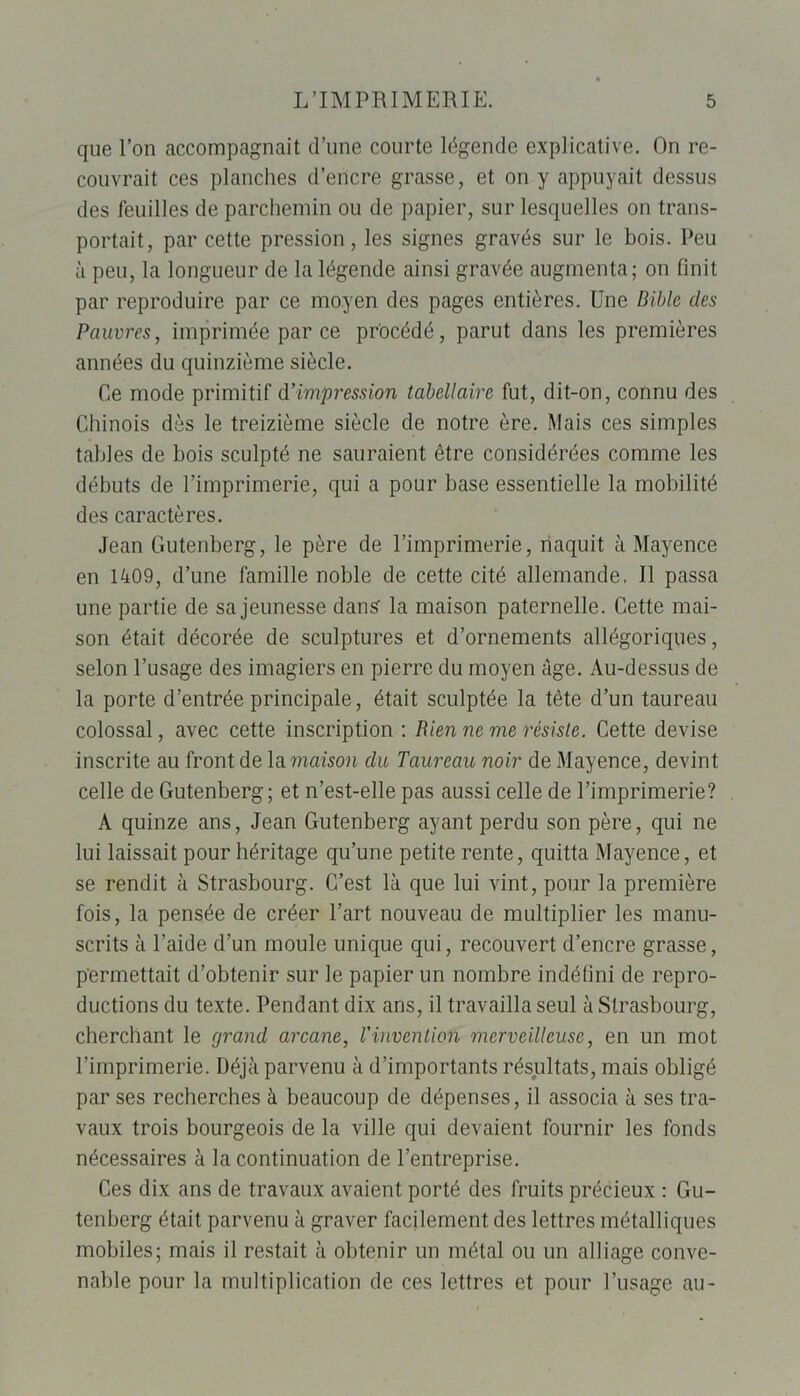 que l’on accompagnait d’une courte légende explicative. On re- couvrait ces planches d’encre grasse, et on y appuyait dessus des feuilles de parchemin ou de papier, sur lesquelles on trans- portait, par cette pression, les signes gravés sur le bois. Peu à peu, la longueur de la légende ainsi gravée augmenta; on finit par reproduire par ce moyen des pages entières. Une Bible des Pauvres, imprimée parce procédé, parut dans les premières années du quinzième siècle. Ce mode primitif d’impression tabellaire fut, dit-on, connu des Chinois dès le treizième siècle de notre ère. Mais ces simples tables de bois sculpté ne sauraient être considérées comme les débuts de l’imprimerie, qui a pour base essentielle la mobilité des caractères. Jean Gutenberg, le père de l’imprimerie, naquit à Mayence en 1409, d’une famille noble de cette cité allemande. Il passa une partie de sa jeunesse dans la maison paternelle. Cette mai- son était décorée de sculptures et d’ornements allégoriques, selon l’usage des imagiers en pierre du moyen âge. Au-dessus de la porte d’entrée principale, était sculptée la tête d’un taureau colossal, avec cette inscription : Rien ne me résiste. Cette devise inscrite au front de la maison du Taureau noir de Mayence, devint celle de Gutenberg; et n’est-elle pas aussi celle de l’imprimerie? A quinze ans, Jean Gutenberg ayant perdu son père, qui ne lui laissait pour héritage qu’une petite rente, quitta Mayence, et se rendit à Strasbourg. C’est là que lui vint, pour la première fois, la pensée de créer l’art nouveau de multiplier les manu- scrits à l’aide d’un moule unique qui, recouvert d’encre grasse, permettait d’obtenir sur le papier un nombre indéfini de repro- ductions du texte. Pendant dix ans, il travailla seul à Strasbourg, cherchant le grand arcane, l'invention merveilleuse, en un mot l’imprimerie. Déjà parvenu à d’importants résultats, mais obligé par ses recherches à beaucoup de dépenses, il associa à ses tra- vaux trois bourgeois de la ville qui devaient fournir les fonds nécessaires à la continuation de l’entreprise. Ces dix ans de travaux avaient porté des fruits précieux : Gu- tenberg était parvenu à graver facilement des lettres métalliques mobiles; mais il restait à obtenir un métal ou un alliage conve- nable pour la multiplication de ces lettres et pour l’usage au-