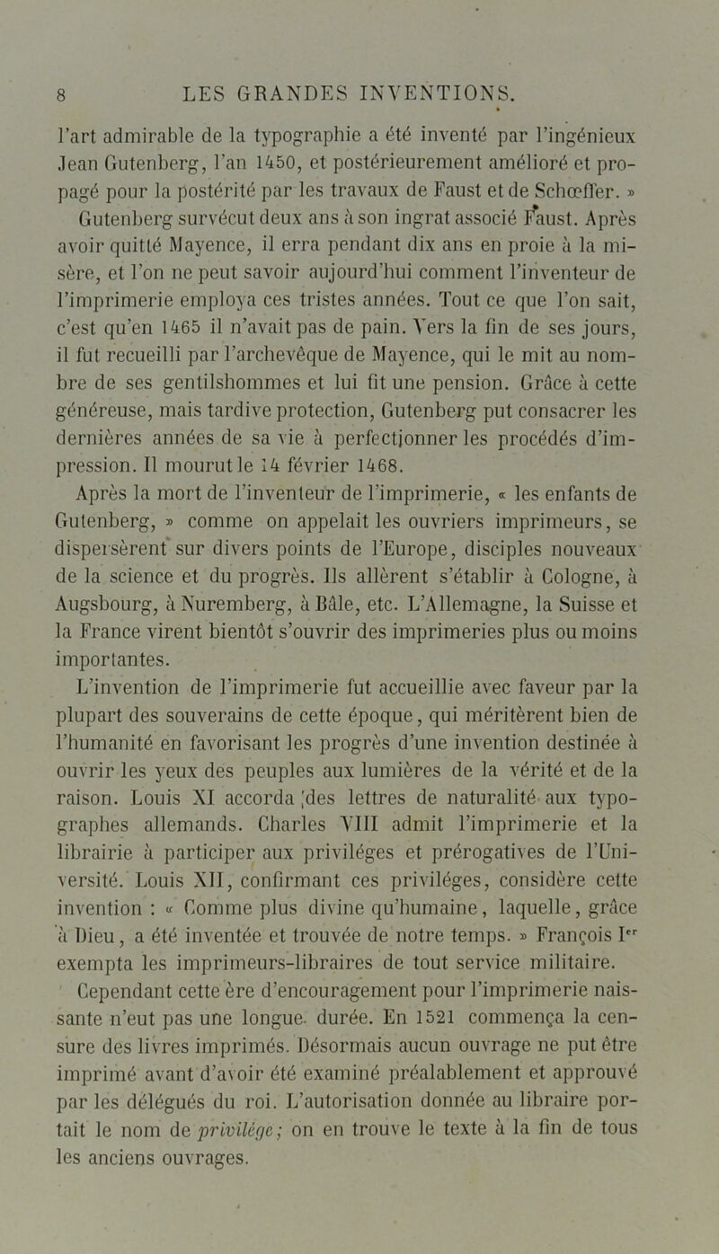 l’art admirable de la typographie a été inventé par l’ingénieux Jean Gutenberg, l’an 1450, et postérieurement amélioré et pro- pagé pour la postérité par les travaux de Faust et de Schœffer. » Gutenberg survécut deux ans à son ingrat associé I^aust. Après avoir quitté Mayence, il erra pendant dix ans en proie à la mi- sère, et l’on ne peut savoir aujourd’hui comment l’inventeur de l’imprimerie employa ces tristes années. Tout ce que l’on sait, c’est qu’en 1465 il n’avait pas de pain. Vers la fin de ses jours, il fut recueilli par l’archevêque de Mayence, qui le mit au nom- bre de ses gentilshommes et lui fit une pension. Grâce à cette généreuse, mais tardive protection, Gutenberg put consacrer les dernières années de sa vie à perfectionner les procédés d’im- pression. Il mourut le 14 février 1468. Après la mort de l’inventeur de l’imprimerie, « les enfants de Gutenberg, » comme on appelait les ouvriers imprimeurs, se dispersèrent sur divers points de l’Europe, disciples nouveaux de la science et du progrès. Ils allèrent s’établir à Cologne, à Augsbourg, à Nuremberg, à Bâle, etc. L’Allemagne, la Suisse et la France virent bientôt s’ouvrir des imprimeries plus ou moins importantes. L’invention de l’imprimerie fut accueillie avec faveur par la plupart des souverains de cette époque, qui méritèrent bien de l’humanité en favorisant les progrès d’une invention destinée à ouvrir les yeux des peuples aux lumières de la vérité et de la raison. Louis XI accorda [des lettres de naturalité aux typo- graphes allemands. Charles VIII admit l’imprimerie et la librairie à participer aux privilèges et prérogatives de l’LTni- versité. Louis XII, confirmant ces privilèges, considère cette invention : « Comme plus divine qu’humaine, laquelle, grâce à Dieu, a été inventée et trouvée de notre temps. » François I exempta les imprimeurs-libraires de tout service militaire. Cependant cette ère d’encouragement pour l’imprimerie nais- sante n’eut pas une longue, durée. En 1521 commença la cen- sure des livres imprimés. Désormais aucun ouvrage ne put être imprimé avant d’avoir été examiné préalablement et approuvé par les délégués du roi. L’autorisation donnée au libraire por- tait le nom de privilège; on en trouve le texte à la fin de tous les anciens ouvrages.