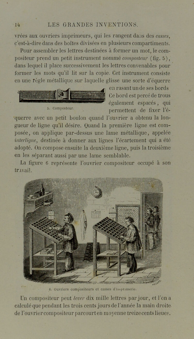 vrées aux ouvriers imprimeurs, qui les rangent daus des casses, c’est-à-dire dans des boîtes divisées en plusieurs compartiments. Pour assembler les lettres destinées à former un mot, le com- positeur prend un petit instrument nommé composteur (fig. 5), dans lequel il place successivement les lettres convenables pour former les mots qu’il lit sur la copie. Cet instrument consiste en une règle métallique sur laquelle glisse une sorte d’équerre en rasant un de ses bords Ce bord est percé de trous également espacés, qui 5. composteur. permettent de fixer l’é- 'querre avec un petit boulon quand l'ouvrier a obtenu la lon- gueur de ligne qu’il désire. Quand la première ligne est com- posée, on applique par-dessus une lame métallique, appelée interligne, destinée à donner aux lignes l’écartement qui a été adopté. On compose ensuite la deuxième ligne, puis la troisième en les séparant aussi par une lame semblable. La figure 6 représente l’ouvrier compositeur occupé à son travail. Hli f 1 C. Ouvriers compositeurs et eusses d'imprimerie. Un compositeur peut lever dix mille lettres par jour, et l'on a calculé que pendant les trois cents jours de l'année la main droite de l’ouvrier compositeur parcourt en moyenne treize cents lieues.