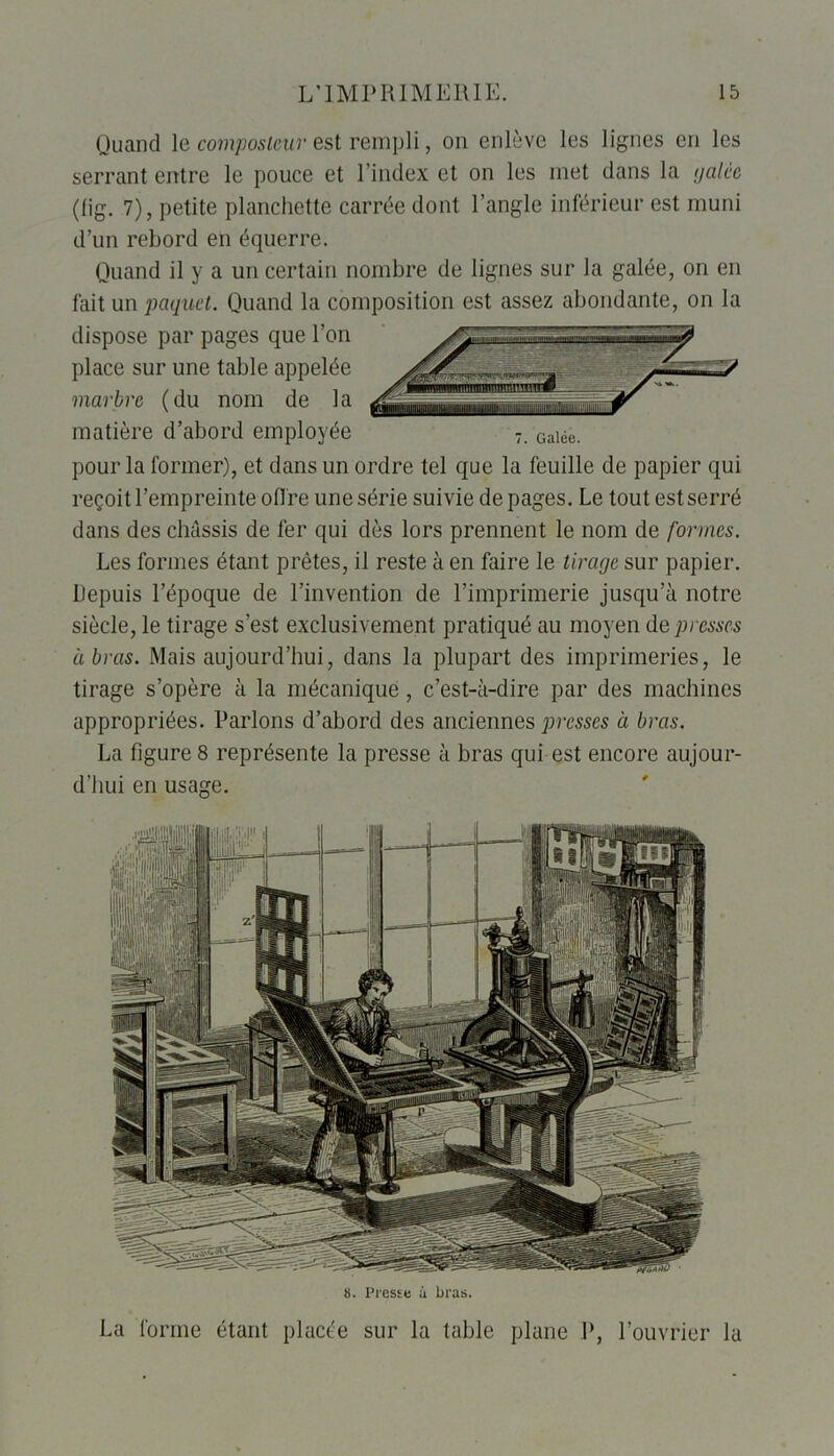 Quand le composteur est rempli, on enlève les lignes en les serrant entre le pouce et l’index et on les met dans la galèe (lig. 7), petite planchette carrée dont l’angle inférieur est muni d’un rebord en équerre. Quand il y a un certain nombre de lignes sur la galée, on en fait un paquet. Quand la composition est assez abondante, on la dispose par pages que l’on place sur une table appelée marbre (du nom de la matière d’abord employée pour la former), et dans un ordre tel que la feuille de papier qui reçoit l’empreinte offre une série suivie de pages. Le tout est serré dans des châssis de fer qui dès lors prennent le nom de formes. Les formes étant prêtes, il reste à en faire le tirage sur papier. Depuis l’époque de l’invention de l’imprimerie jusqu’à notre siècle, le tirage s’est exclusivement pratiqué au moyen de presses à bras. Mais aujourd’hui, dans la plupart des imprimeries, le tirage s’opère à la mécanique, c’est-à-dire par des machines appropriées. Parlons d’abord des anciennes presses à bras. La figure 8 représente la presse à bras qui est encore aujour- d’hui en usage. 8. Presse à bras. La forme étant placée sur la table plane P, l’ouvrier la