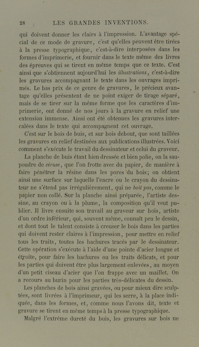 qui doivent donner les clairs à l’impression. L’avantage spé- cial de ce mode de gravure, c’est qu’elles peuvent être tirées à la presse typographique, c’est-à-dire interposées dans les formes d’imprimerie, et fournir dans le texte même des livres des épreuves qui se tirent en même temps que ce texte. C’est ainsique s’obtiennent aujourd’hui les illustrations, c’est-à-dire les gravures accompagnant le texte dans les ouvrages impri- més. Le bas prix de ce genre de gravures, le précieux avan- tage qu’elles présentent de ne point exiger de tirage séparé, mais de se tirer sur la même forme que les caractères d’im- primerie, ont donné de nos jours à la gravure en relief une extension immense. Ainsi ont été obtenues les gravures inter- calées dans le texte qui accompagnent cet ouvrage. C’est sur le bois de buis, et sur bois debout, que sont taillées les gravures en relief destinées aux publications illustrées. Voici comment s’exécute le travail du dessinateur et celui du graveur. La planche de buis étant bien dressée et bien polie, on la sau- poudre de céruse, que l’on frotte avec du papier, de manière à faire pénétrer la résine dans les pores'du bois; on obtient ainsi une surface sur laquelle l’encre ou le crayon du dessina- teur ne s’étend pas irrégulièrement, qui ne boit pas, comme le papier non collé. Sur la planche ainsi préparée, l’artiste des- sine, au crayon ou à la plume, la composition qu’il veut pu- blier. 11 livre ensuite son travail au graveur sur bois, artiste d’un ordre inférieur, qui, souvent même, connaît peu le dessin, et dont tout le talent consiste à creuser le bois dans les parties qui doivent rester claires à l’impression, pour mettre en relief tous les traits, toutes les hachures tracés par le dessinateur. Cette opération s’exécute à l’aide d’une pointe d’acier longue et étroite, pour faire les hachures ou les traits délicats, et pour les parties qui doivent être plus largement enlevées, au moyen d’un petit ciseau d’acier que l’on frappe avec un maillet. On a recours au burin pour les parties très-délicates du dessin. Les planches de bois ainsi gravées, ou pour mieux dire sculp- tées, sont livrées à l’imprimeur, qui les serre, à la place indi- quée, dans les formes, et, comme nous l’avons dit, texte et gravure se tirent en même temps à la presse typographique. Malgré l’extrême dureté du buis, les gravures sur bois ne