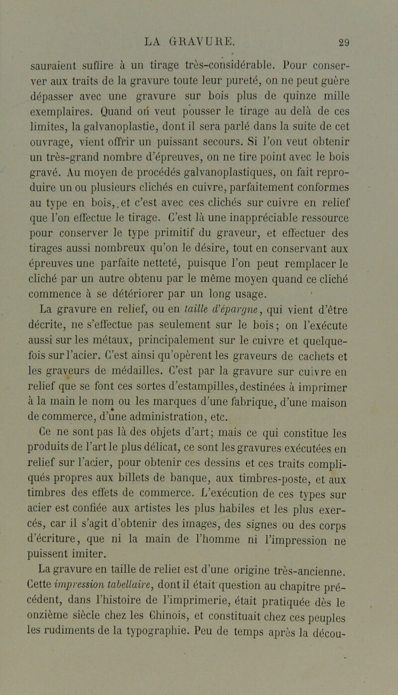 sauraient suffire à un tirage très-considérable. Pour conser- ver aux traits de la gravure toute leur pureté, on ne peut guère dépasser avec une gravure sur bois plus de quinze mille exemplaires. Quand orî veut pousser le tirage au delà de ces limites, la galvanoplastie, dont il sera parlé dans la suite de cet ouvrage, vient offrir un puissant secours. Si l’on veut obtenir un très-grand nombre d’épreuves, on ne tire point avec le bois gravé. Au moyen de procédés galvanoplastiques, on fait repro- duire un ou plusieurs clichés en cuivre, parfaitement conformes au type en bois,.et c’est avec ces clichés sur cuivre en relief que l’on effectue le tirage. C’est là une inappréciable ressource pour conserver le type primitif du graveur, et effectuer des tirages aussi nombreux qu’on le désire, tout en conservant aux épreuves une parfaite netteté, puisque l’on peut remplacer le cliché par un autre obtenu par le même moyen quand ce cliché commence à se détériorer par un long usage. La gravure en relief, ou en taille d’épargne, qui vient d’être décrite, ne s’effectue pas seulement sur le bois ; on l’exécute aussi sur les métaux, principalement sur le cuivre et quelque- fois sur l’acier. C’est ainsi qu’opèrent les graveurs de cachets et les graveurs de médailles. C’est par la gravure sur cuivre en relief que se font ces sortes d’estampilles, destinées à imprimer à la main le nom ou les marques d’une fabrique, d’une maison de commerce, d’une administration, etc. Ce ne sont pas là des objets d’art; mais ce qui constitue les produits de l’art le plus délicat, ce sont les gravures exécutées en relief sur l’acier, pour obtenir ces dessins et ces traits compli- qués propres aux billets de banque, aux timbres-poste, et aux timbres des effets de commerce. L’exécution de ces types sur acier est confiée aux artistes les plus habiles et les plus exer- cés, car il s’agit d’obtenir des images, des signes ou des corps d’écriture, que ni la main de l’homme ni l’impression ne puissent imiter. La gravure en taille de reliei est d’une origine très-ancienne. Cette impression tabellaire, dont il était question au chapitre pré- cédent, dans l’histoire de l’imprimerie, était pratiquée dès le onzième siècle chez les Chinois, et constituait chez ces peuples les rudiments de la typographie. Peu de temps après la décou-