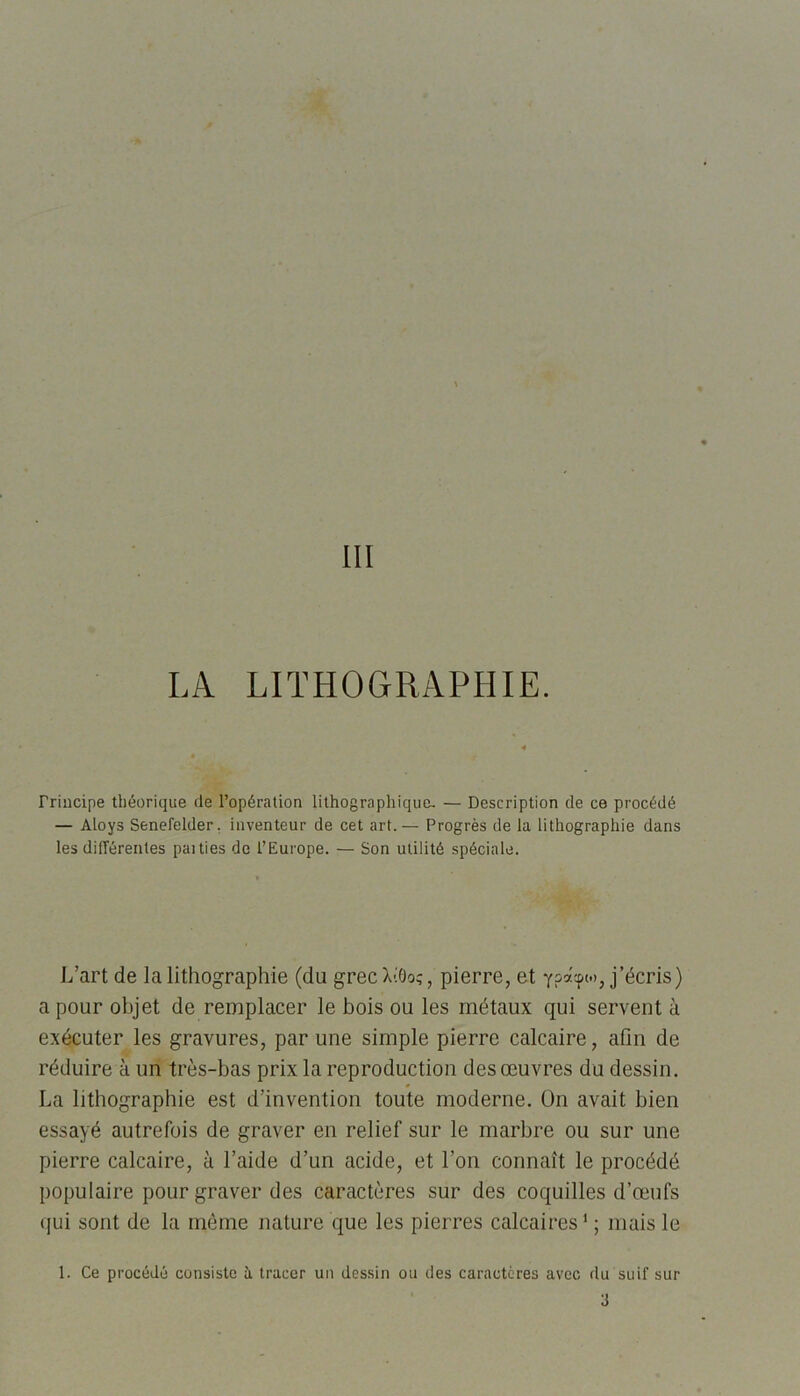 Principe théorique de l’opération lithographique- — Description de ce procédé — Aloys Senelelder. inventeur de cet art.— Progrès de la lithographie dans les différentes paities de l’Europe. — Son utilité spéciale. L’art de la lithographie (du grecXtôo;, pierre, et j’écris) a pour objet de remplacer le bois ou les métaux qui servent à exécuter les gravures, par une simple pierre calcaire, afin de réduire à un très-bas prix la reproduction des œuvres du dessin. La lithographie est d’invention toute moderne. On avait bien essayé autrefois de graver en relief sur le marbre ou sur une pierre calcaire, à l’aide d’un acide, et l’on connaît le procédé populaire pour graver des caractères sur des coquilles d’œufs qui sont de la même nature que les pierres calcaires1 ; mais le 1. Ce procédé consiste à tracer un dessin ou des caractères avec du suif sur 3