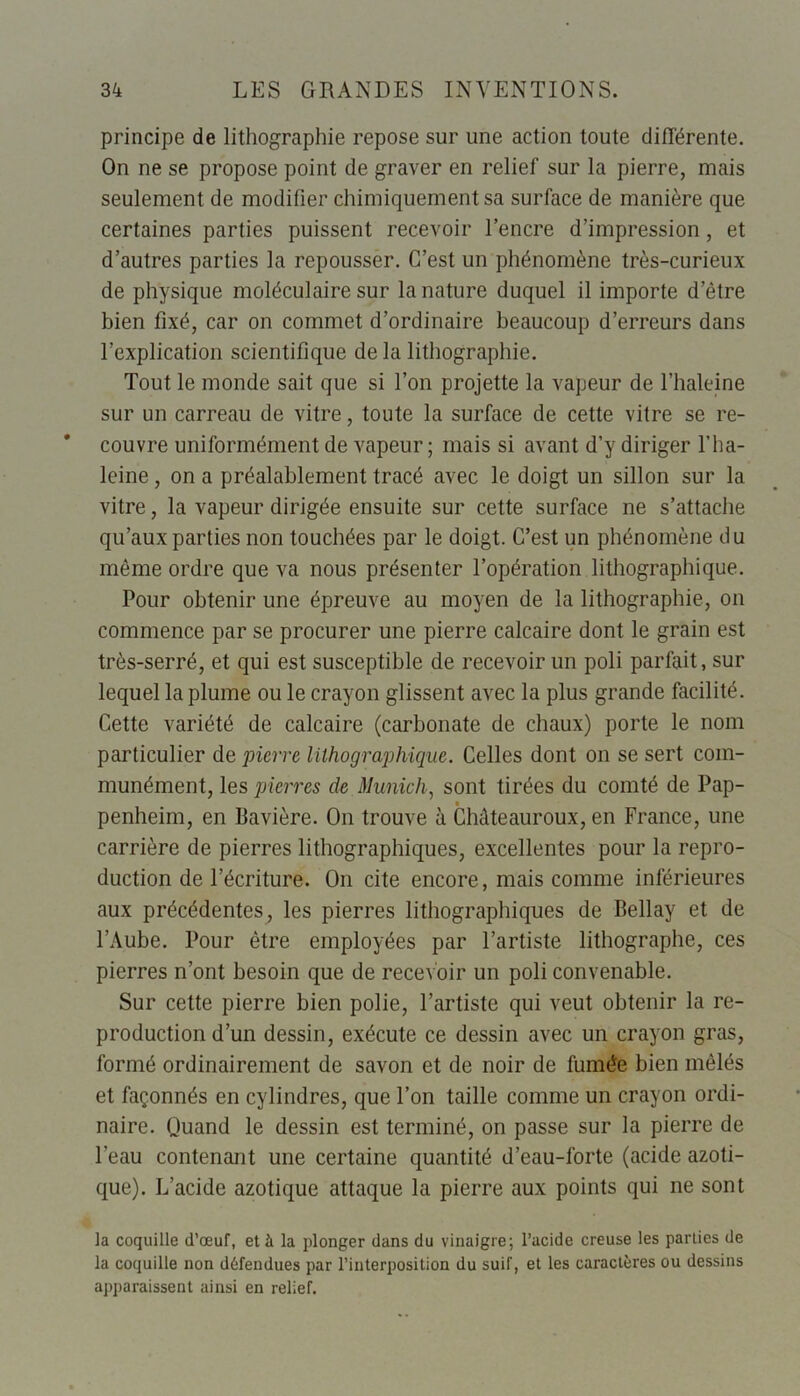 principe de lithographie repose sur une action toute différente. On ne se propose point de graver en relief sur la pierre, mais seulement de modifier chimiquement sa surface de manière que certaines parties puissent recevoir l’encre d’impression , et d’autres parties la repousser. C’est un phénomène très-curieux de physique moléculaire sur la nature duquel il importe d’être bien fixé, car on commet d’ordinaire beaucoup d’erreurs dans l’explication scientifique de la lithographie. Tout le monde sait que si Ton projette la vapeur de Thaleine sur un carreau de vitre, toute la surface de cette vitre se re- couvre uniformément de vapeur; mais si avant d’y diriger l’ha- leine, on a préalablement tracé avec le doigt un sillon sur la vitre, la vapeur dirigée ensuite sur cette surface ne s’attache qu’aux parties non touchées par le doigt. C’est un phénomène du même ordre que va nous présenter l’opération lithographique. Pour obtenir une épreuve au moyen de la lithographie, on commence par se procurer une pierre calcaire dont le grain est très-serré, et qui est susceptible de recevoir un poli parfait, sur lequel la plume ou le crayon glissent avec la plus grande facilité. Cette variété de calcaire (carbonate de chaux) porte le nom particulier de pierre lithographique. Celles dont on se sert com- munément, les pierres de Munich, sont tirées du comté de Pap- penheim, en Bavière. On trouve à Châteauroux, en France, une carrière de pierres lithographiques, excellentes pour la repro- duction de l’écriture. On cite encore, mais comme inférieures aux précédentes, les pierres lithographiques de Bellay et de l’Aube. Pour être employées par l’artiste lithographe, ces pierres n’ont besoin que de recevoir un poli convenable. Sur cette pierre bien polie, l’artiste qui veut obtenir la re- production d’un dessin, exécute ce dessin avec un crayon gras, formé ordinairement de savon et de noir de fumée bien mêlés et façonnés en cylindres, que Ton taille comme un crayon ordi- naire. Quand le dessin est terminé, on passe sur la pierre de l'eau contenant une certaine quantité d’eau-forte (acide azoti- que). L’acide azotique attaque la pierre aux points qui ne sont la coquille d’œuf, et à la plonger dans du vinaigre; l’acide creuse les parties de la coquille non défendues par l’interposition du suif, et les caractères ou dessins apparaissent ainsi en relief.