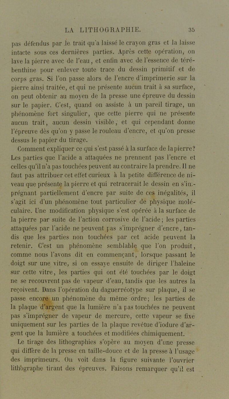 pas défendus par le trait qu’a laissé le crayon gras et la laisse intacte sous ces dernières parties. Après cette opération, on lave la pierre avec de l’eau, et enlin avec de l’essence de téré- benthine pour enlever toute trace du dessin primitif et de corps gras. Si l’on passe alors de l’encre d’imprimerie sur la pierre ainsi traitée, et qui ne présente aucun trait à sa surface, on peut obtenir au moyen de la presse une épreuve du dessin sur le papier. C’est, quand on assiste à un pareil tirage, un phénomène fort singulier, que cette pierre qui ne présente aucun trait, aucun dessin visible, et qui cependant donne l’épreuve dès qu’on y passe le rouleau d’encre, et qu’on presse dessus le papier du tirage. Comment expliquer ce qui s’est passé à la surface de la pierre? Les parties que l’acide a attaquées ne prennent pas l’encre et celles qu’il n’a pas touchées peuvent au contraire la prendre. 11 ne faut pas attribuer cet effet curieux à la petite différence de ni- veau que présente la pierre et qui retracerait le dessin en s’im- prégnant partiellement d’encre par suite de ces inégalités, il s’agit ici d’un phénomène tout particulier de physique molé- culaire. Une modification physique s’est opérée à la surface de la pierre par suite de l’action corrosive de l’acide; les parties attaquées par l’acide ne peuvent pas s’imprégner d’encre, tan- dis que les parties non touchées par cet acide peuvent la retenir. C’est un phénomène semblable que l’on produit, comme nous l’avons dit en commençant, lorsque passant le doigt sur une vitre, si on essaye ensuite de diriger l'haleine sur cette vitre, les parties qui ont été touchées par le doigt ne se recouvrent pas dé vapeur d’eau, tandis que les autres la reçoivent. Dans l’opération du daguerréotype sur plaque, il se passe encore un phénomène du même ordre; les parties de la plaque d’argent que la lumière n’a pas touchées ne peuvent pas s’imprégner de vapeur de mercure, cette vapeur se fixe uniquement sur les parties de la plaque revêtue d’iodure d’ar- gent que la lumière a touchées et modifiées chimiquement. Le tirage des lithographies s’opère au moyen d’une presse qui diffère de la presse en taille-douce et de la presse à l’usage des imprimeurs. On voit dans la figure suivante l’ouvrier lithographe tirant des épreuves. Faisons remarquer qu’il est