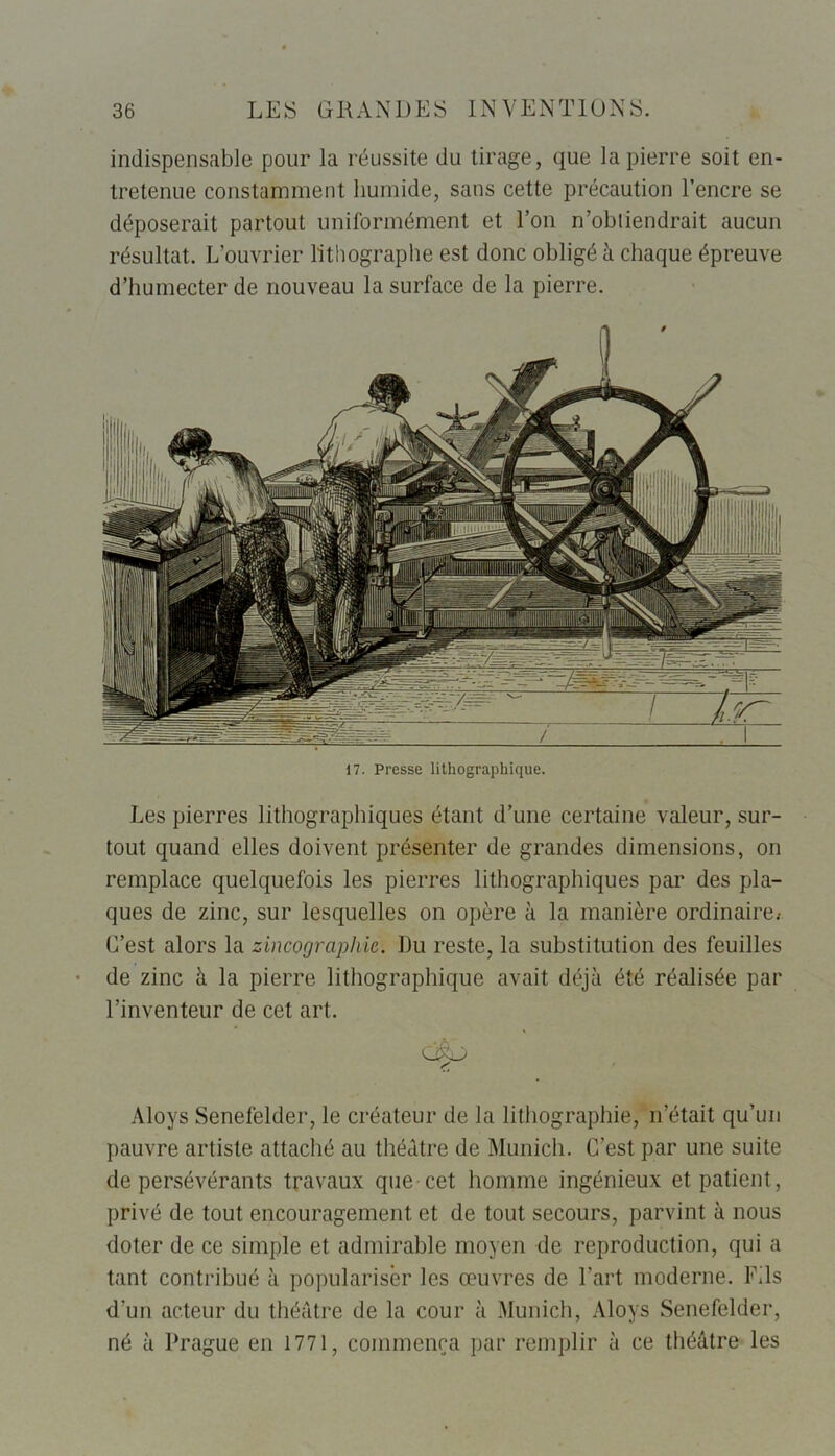 indispensable pour la réussite du tirage, que la pierre soit en- tretenue constamment humide, sans cette précaution l’encre se déposerait partout uniformément et l’on n’obtiendrait aucun résultat. L’ouvrier lithographe est donc obligé à chaque épreuve d’humecter de nouveau la surface de la pierre. 17. Presse lithographique. Les pierres lithographiques étant d’une certaine valeur, sur- tout quand elles doivent présenter de grandes dimensions, on remplace quelquefois les pierres lithographiques par des pla- ques de zinc, sur lesquelles on opère à la manière ordinaire^ C’est alors la zincographie. Du reste, la substitution des feuilles de zinc à la pierre lithographique avait déjà été réalisée par l’inventeur de cet art. Aloys Senefelder, le créateur de la lithographie, n’était qu’un pauvre artiste attaché au théâtre de Munich. C’est par une suite de persévérants travaux que cet homme ingénieux et patient , privé de tout encouragement et de tout secours, parvint à nous doter de ce simple et admirable moyen de reproduction, qui a tant contribué à populariser les œuvres de l’art moderne. Fils d'un acteur du théâtre de la cour à Munich, Aloys Senefelder, né à Prague en 1771, commença par remplir à ce théâtre les