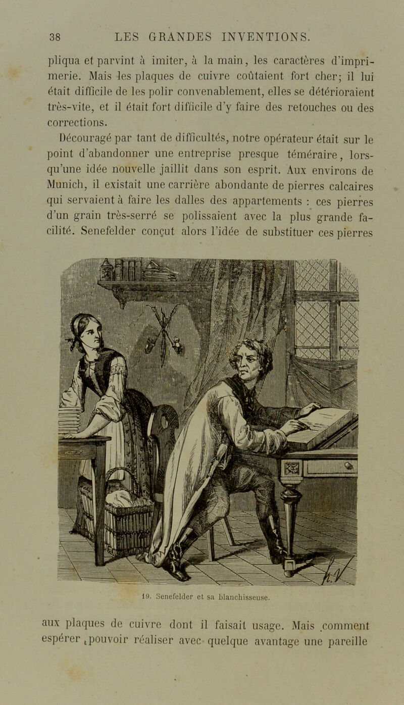 pliqua et parvint à imiter, à la main, les caractères d’impri- merie. Mais les plaques de cuivre coûtaient fort cher; il lui était difficile de les polir convenablement, elles se détérioraient très-vite, et il était fort difficile d’y faire des retouches ou des corrections. Découragé par tant de difficultés, notre opérateur était sur le point d’abandonner une entreprise presque téméraire, lors- qu’une idée nouvelle jaillit dans son esprit. Aux environs de Munich, il existait une carrière abondante de pierres calcaires qui servaient à faire les dalles des appartements : ces pierres d’un grain très-serré se polissaient avec la plus grande fa- cilité. Senefelder conçut alors l'idée de substituer ces pierres IM. Senefelder et sa blanchisseuse. aux plaques de cuivre dont il faisait usage. Mais comment espérer tpouvoir réaliser avec quelque avantage une pareille