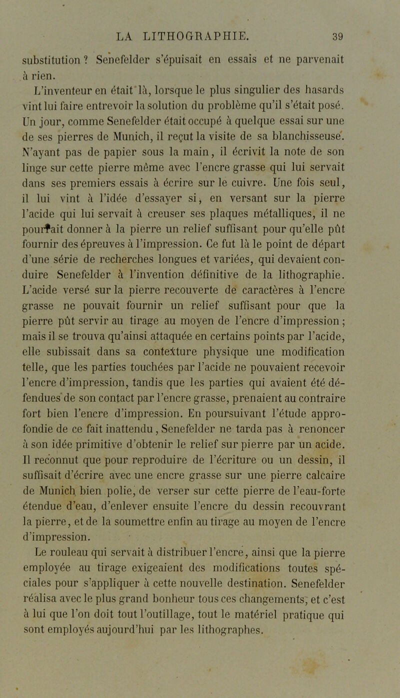 substitution ? Senefelder s’épuisait en essais et ne parvenait à rien. L’inventeur en était là, lorsque le plus singulier des hasards vint lui faire entrevoir la solution du problème qu’il s’était posé. Un jour, comme Senefelder était occupé à quelque essai sur une de ses pierres de Munich, il reçut la visite de sa blanchisseuse'. N’ayant pas de papier sous la main, il écrivit la note de son linge sur cette pierre môme avec l’encre grasse qui lui servait dans ses premiers essais à écrire sur le cuivre. Une fois seul, il lui vint à l’idée d’essayer si, en versant sur la pierre l’acide qui lui servait à creuser ses plaques métalliques, il ne pourrait donner à la pierre un relief suffisant pour qu’elle pût fournir des épreuves à l’impression. Ce fut là le point de départ d’une série de recherches longues et variées, qui devaient con- duire Senefelder à l’invention définitive de la lithographie. L’acide versé sur la pierre recouverte de caractères à l’encre grasse ne pouvait fournir un relief suffisant pour que la pierre pût servir au tirage au moyen de l’encre d’impression ; mais il se trouva qu’ainsi attaquée en certains points par l’acide, elle subissait dans sa contexture physique une modification telle, que les parties touchées par l’acide ne pouvaient recevoir l’encre d’impression, tandis que les parties qui avaient été dé- fendues de son contact par l’encre grasse, prenaient au contraire fort bien l’encre d’impression. En poursuivant l’étude appro- fondie de ce fait inattendu, Senefelder ne tarda pas à renoncer à son idée primitive d’obtenir le relief sur pierre par un acide. Il reconnut que pour reproduire de l’écriture ou un dessin, il suffisait d’écrire avec une encre grasse sur une pierre calcaire de Munich bien polie, de verser sur cette pierre de l’eau-forte étendue d’eau, d’enlever ensuite l’encre du dessin recouvrant la pierre, et de la soumettre enfin au tirage au moyen de l’encre d’impression. Le rouleau qui servait à distribuer l’encre, ainsi que la pierre employée au tirage exigeaient des modifications toutes spé- ciales pour s’appliquer à cette nouvelle destination. Senefelder réalisa avec le plus grand bonheur tous ces changements, et c’est à lui que l’on doit tout l’outillage, tout le matériel pratique qui sont employés aujourd’hui par les lithographes.