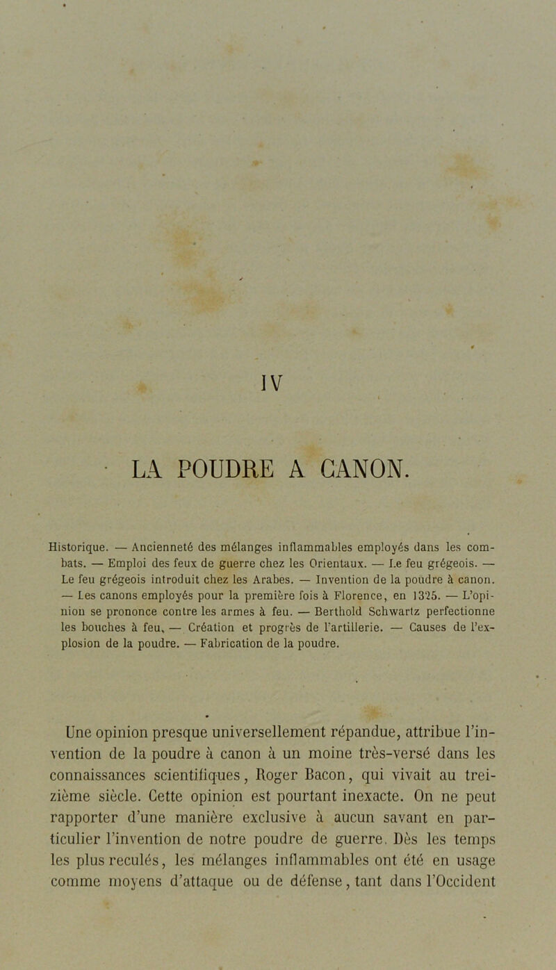 Historique. — Ancienneté des mélanges inflammables employés dans les com- bats. — Emploi des feux de guerre chez les Orientaux. — I.e feu grégeois. — Le feu grégeois introduit chez les Arabes. — Invention de la poudre à canon. — Les canons employés pour la première fois à Florence, en 1325. — L’opi- nion se prononce contre les armes à feu. — Berthold Schwartz perfectionne les bouches à feu,— Création et progrès de l’artillerie. — Causes de l’ex- plosion de la poudre. — Fabrication de la poudre. Une opinion presque universellement répandue, attribue l’in- vention de la poudre à canon à un moine très-versé dans les connaissances scientifiques, Roger Bacon, qui vivait au trei- zième siècle. Cette opinion est pourtant inexacte. On ne peut rapporter d’une manière exclusive à aucun savant en par- ticulier l’invention de notre poudre de guerre. Dès les temps les plus reculés, les mélanges inflammables ont été en usage comme moyens d’attaque ou de défense, tant dans l’Occident