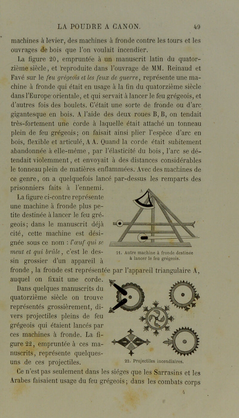 machines à levier, des machines à fronde contre les tours et les ouvrages de bois que l’on voulait incendier. La figure 20, empruntée à un manuscrit latin du quator- zième siècle, et reproduite dans l’ouvrage de MM. Reinaud et Favé sur le feu grégeois et les feux de guerre, représente une ma- chine à fronde qui était en usage à la fin du quatorzième siècle dans l’Europe orientale, et qui servait à lancer le feu grégeois, et d’autres fois des boulets. C’était une sorte de fronde ou d’arc gigantesque en bois. A l’aide des deux roues B, B, on tendait très-fortement une corde à laquelle était attaché un tonneau plein de feu grégeois; on faisait ainsi plier l’espèce d’arc en bois, flexible et articulé, A A. Quand la corde était subitement abandonnée à elle-même , par l’élasticité du bois, l’arc se dé- tendait violemment, et envoyait à des distances considérables le tonneau plein de matières enflammées. Avec des machines de ce genre, on a quelquefois lancé par-dessus les remparts des prisonniers faits à l’ennemi. La ligure ci-contre représente une machine à fronde plus pe- tite destinée à lancer le feu gré- geois; dans le manuscrit déjà cité, cette machine est dési- gnée sous ce nom : l'œuf qui se meut et qui brûle , C est le des- 21. Autre machine à fronde destinée sin grossier d’un appareil à à lancer le feu grégeois. fronde , la fronde est représentée par l’appareil triangulaire A, auquel on fixait une corde. Dans quelques manuscrits du quatorzième siècle on trouve représentés grossièrement, di- vers projectiles pleins de feu grégeois qui étaient lancés par ces machines à fronde. La fi- gure 22, empruntée à ces ma- nuscrits, représente quelques- uns de ces projectiles. Ce n’est pas seulement dans les sièges que les Sarrasins et les Arabes faisaient usage du feu grégeois ; dans les combats corps