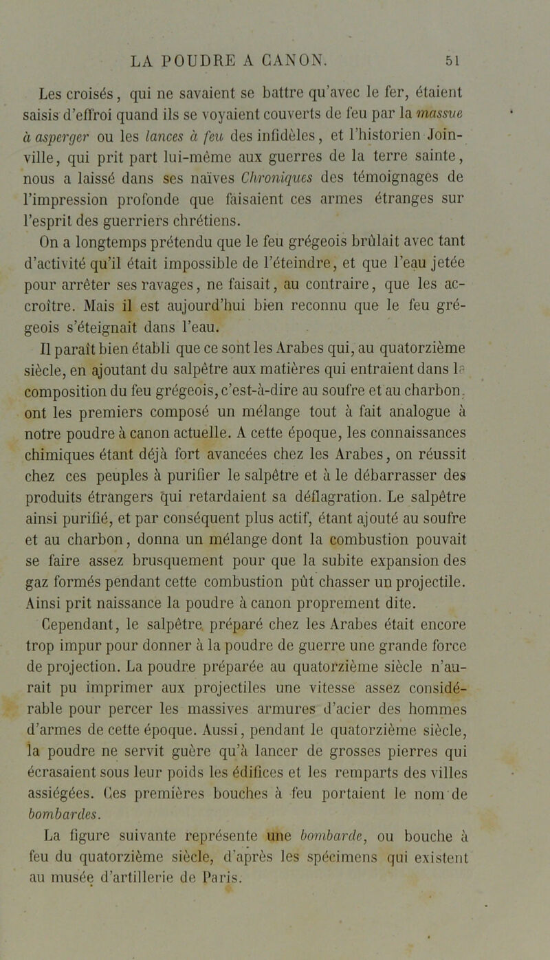 Les croisés, qui ne savaient se battre qu’avec le fer, étaient saisis d’effroi quand ils se voyaient couverts de feu par la massve à asperger ou les lances à feu des infidèles, et l’historien Join- ville, qui prit part lui-même aux guerres de la terre sainte, nous a laissé dans ses naïves Chroniques des témoignages de l’impression profonde que faisaient ces armes étranges sur l’esprit des guerriers chrétiens. On a longtemps prétendu que le feu grégeois brûlait avec tant d’activité qu’il était impossible de l’éteindre, et que l’eau jetée pour arrêter ses ravages, ne faisait, au contraire, que les ac- croître. Mais il est aujourd’hui bien reconnu que le feu gré- geois s’éteignait dans l’eau. Il parait bien établi que ce sont les Arabes qui, au quatorzième siècle, en ajoutant du salpêtre aux matières qui entraient dans 1? composition du feu grégeois, c’est-à-dire au soufre et au charbon , ont les premiers composé un mélange tout à fait analogue à notre poudre à canon actuelle. A cette époque, les connaissances chimiques étant déjà fort avancées chez les Arabes, on réussit chez ces peuples à purifier le salpêtre et à le débarrasser des produits étrangers qui retardaient sa déflagration. Le salpêtre ainsi purifié, et par conséquent plus actif, étant ajouté au soufre et au charbon, donna un mélange dont la combustion pouvait se faire assez brusquement pour que la subite expansion des gaz formés pendant cette combustion pût chasser un projectile. Ainsi prit naissance la poudre à canon proprement dite. Cependant, le salpêtre, préparé chez les Arabes était encore trop impur pour donner à la poudre de guerre une grande force de projection. La poudre préparée au quatorzième siècle n’au- rait pu imprimer aux projectiles une vitesse assez considé- rable pour percer les massives armures d’acier des hommes d’armes de cette époque. Aussi, pendant le quatorzième siècle, la poudre ne servit guère qu’à lancer de grosses pierres qui écrasaient sous leur poids les édifices et les remparts des villes assiégées. Ces premières bouches à feu portaient le nom de bombardes. La figure suivante représente une bombarde, ou bouche à feu du quatorzième siècle, d’après les spécimens qui existent au musée d’artillerie de Paris.