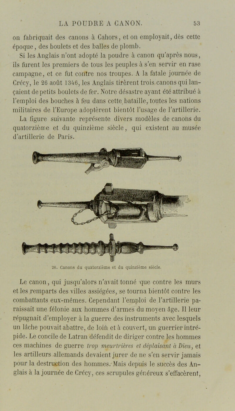 on fabriquait des canons à Cahors, et on employait, dès cette époque, des boulets et des balles de plomb. Si les Anglais n’ont adopté la poudre à canon qu’après nous, ils furent les premiers de tous les peuples à s’en servir en rase campagne, et ce fut contre nos troupes. A la fatale journée de Crécy, le 26 août 1346, les Anglais tirèrent trois canons qui lan- çaient de petits boulets de fer. Notre désastre ayant été attribué à l’emploi des bouches à feu dans cette bataille, toutes les nations militaires de l’Europe adoptèrent bientôt l’usage de l’artillerie. La figure suivante représente divers modèles de canons du quatorzième et du quinzième siècle, qui existent au musée d’artillerie de Paris. 26. Canons du quatorzième et du quinzième siècle. Le canon, qui jusqu’alors n’avait tonné que contre les murs et les remparts des villes assiégées, se tourna bientôt contre les combattants eux-mêmes. Cependant l’emploi de l’artillerie pa- raissait une félonie aux hommes d’armes du moyen âge. Il leur répugnait d’employer à la guerre des instruments avec lesquels un lâche pouvait abattre, de loin et à couvert, un guerrier intré- pide. Le concile de Latran défendit de diriger contre les hommes ces machines de guerre trop meurtrières et déplaisant à Dieu, et les artilleurs allemands devaient jurer de ne s’en servir jamais pour la destruction des hommes. Mais depuis le succès des An- glais à la journée de Crécy, ces scrupules généreux s’effacèrent,