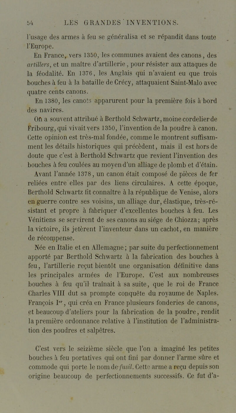 l’usage des armes à feu se généralisa et se répandit dans toute l’Europe. En France, vers 1350, les communes avaient des canons, des artillers, et un maître d’artillerie, pour résister aux attaques de la féodalité. En 1376, les Anglais qui n’avaient eu que trois bouches à feu à la bataille de Crécy, attaquaient Saint-Malo avec quatre cents canons. En 1380, les canots apparurent pour la première fois à bord des navires. Oh a souvent attribué à Berthold Schwartz, moine cordelierde Fribourg, qui vivait vers 1350, l’invention de la poudre à canon. Cette opinion est très-mal fondée, comme le montrent suffisam- ment les détails historiques qui précèdent, mais il est hors de doute que c’est à Berthold Schwartz que revient l’invention des bouches à feu coulées au moyen d’un alliage de plomb et d’étain. Avant l’année 1378 , un canon était composé de pièces de fer reliées entre elles par des liens circulaires. A cette époque, Berthold Schwartz lit connaître à la république de Venise, alors en guerre contre ses voisins, un alliage dur, élastique, très-ré- sistant et propre à fabriquer d’excellentes bouches à feu. Les Vénitiens se servirent de ses canons au siège de Ghiozza; après la victoire, ils jetèrent l’inventeur dans un cachot, en manière de récompense. Née en Italie et en Allemagne ; par suite du perfectionnement apporté par Berthold Schwartz à la fabrication des bouches à feu, l’artillerie reçut bientôt une organisation définitive dans les principales armées de l’Europe. C’est aux nombreuses bouches à feu qu’il traînait à sa suite, que le roi de France Charles VIII dut sa prompte conquête du royaume de Naples. François Ier, qui créa en France plusieurs fonderies de canons, et beaucoup d’ateliers pour la fabrication de la poudre, rendit la première ordonnance relative à l’institution de l’administra- tion des poudres et salpêtres. C’est vers le seizième siècle que l’on a imaginé les petites bouches à feu portatives qui ont fini par donner l’arme sûre et commode qui porte le nom de fusil. Cette arme a reçu depuis son origine beaucoup de perfectionnements successifs. Ce fut d’a-