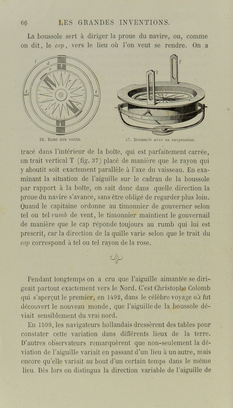 La boussole sert à diriger la proue du navire, ou, comme on dit, le cap, vers le lieu où Ton veut se rendre. On a 3G. Rose des vents. 37. Boussuie avec sa suspension. tracé dans l’intérieur de la boîte, qui est parfaitement carrée, un trait vertical T (fig. 37) placé de manière que le rayon qui y aboutit soit exactement parallèle à l’axe du vaisseau. En exa- minant la situation de l’aiguille sur le cadran de la boussole par rapport à la boîte, on sait donc dans quelle direction la proue du navire s’avance, sans être obligé de regarder plus loin. Quand le capitaine ordonne au timonnier de gouverner selon tel ou tel rumb de vent, le timonnier maintient le gouvernail de manière que le cap réponde toujours au rumb qui lui est prescrit, car la direction de la quille varie selon que le trait du cap correspond à tel ou tel rayon de la rose. Pendant longtemps on a cru que l’aiguille aimantée se diri- geait partout exactement vers le Nord. C’est Christophe Colomb qui s’aperçut le premier, en 1492, dans le célèbre voyage où fut découvert le nouveau monde, que l’aiguille de la boussole dé- viait sensiblement du vrai nord. En 1599, les navigateurs hollandais dressèrent des tables pour constater cette variation dans différents lieux de la terre. D’autres observateurs remarquèrent que non-seulement la dé- viation de l’aiguille variait en passant d’un lieu à un autre, mais encore qu’elle variait au bout d’un certain temps dans le môme lieu. Dès lors on distingua la direction variable de l'aiguille de