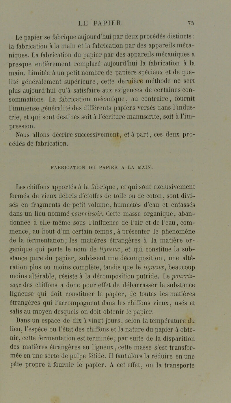 Le papier se fabrique aujourd’hui par deux procédés distincts: la fabrication à la main et la fabrication par des appareils méca- niques. La fabrication du papier par des appareils mécaniques a presque entièrement remplacé aujourd’hui la fabrication à la main. Limitée à un petit nombre de papiers spéciaux et de qua- lité généralement supérieure, cette dernière méthode ne sert plus aujourd’hui qu’à satisfaire aux exigences de certaines con- sommations. La fabrication mécanique, au contraire, fournit l’immense généralité des différents papiers versés dans l’indus- trie, et qui sont destinés soit à l’écriture manuscrite, soit à l’im- pression. Nous allons décrire successivement, et à part, ces deux pro- cédés de fabrication. FABRICATION DU PAPIER A LA MAIN. Les chiffons apportés à la fabrique, et qui sont exclusivement formés de vieux débris d’étoffes de toile ou de coton, sont divi- sés en fragments de petit volume, humectés d’eau et entassés dans un lieu nommépourrissoir. Cette masse organique, aban- donnée à elle-même sous l’influence de l’air et de l’eau, com- mence , au bout d’un certain temps, à présenter le phénomène de la fermentation ; les matières étrangères à la matière or- ganique qui porte le nom de ligneux, et qui constitue la sub- stance pure du papier, subissent une décomposition, une alté- ration plus ou moins complète, tandis que le ligneux, beaucoup moins altérable, résiste à la décomposition putride. Le pourris- sage des chiffons a donc pour effet de débarrasser la substance ligneuse qui doit constituer le papier, de toutes les matières étrangères qui l’accompagnent dans les chiffons vieux, usés et salis au moyen desquels on doit obtenir le papier. Dans un espace de dix à vingt jours, selon la température du lieu, l’espèce ou l’état des chiffons et la nature du papier à obte- nir, cette fermentation est terminée; par suite de la disparition des matières étrangères au ligneux, cette masse s’est transfor- mée en une sorte de pulpe fétide. Il faut alors la réduire en une pâte propre à fournir le papier. A cet effet, on la transporte