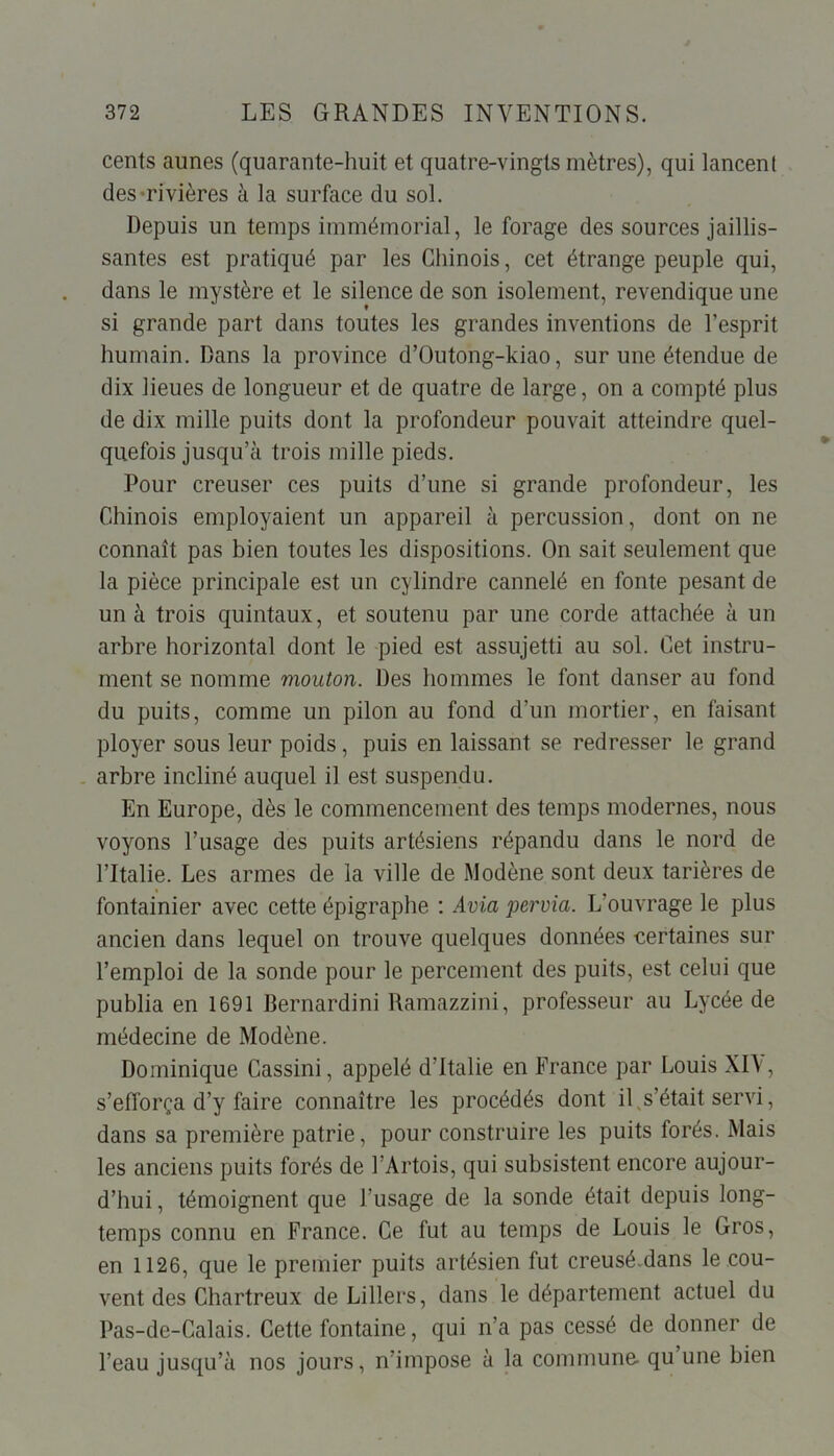 cents aunes (quarante-huit et quatre-vingts mètres), qui lancent des rivières à la surface du sol. Depuis un temps immémorial, le forage des sources jaillis- santes est pratiqué par les Chinois, cet étrange peuple qui, dans le mystère et le silence de son isolement, revendique une si grande part dans toutes les grandes inventions de l’esprit humain. Dans la province d’Outong-kiao, sur une étendue de dix lieues de longueur et de quatre de large, on a compté plus de dix mille puits dont la profondeur pouvait atteindre quel- quefois jusqu’à trois mille pieds. Pour creuser ces puits d’une si grande profondeur, les Chinois employaient un appareil à percussion, dont on ne connaît pas bien toutes les dispositions. On sait seulement que la pièce principale est un cylindre cannelé en fonte pesant de un à trois quintaux, et soutenu par une corde attachée à un arbre horizontal dont le pied est assujetti au sol. Cet instru- ment se nomme mouton. Des hommes le font danser au fond du puits, comme un pilon au fond d’un mortier, en faisant ployer sous leur poids, puis en laissant se redresser le grand arbre incliné auquel il est suspendu. En Europe, dès le commencement des temps modernes, nous voyons l’usage des puits artésiens répandu dans le nord de l’Italie. Les armes de la ville de Modène sont deux tarières de fontainier avec cette épigraphe : Avia pervia. L’ouvrage le plus ancien dans lequel on trouve quelques données certaines sur l’emploi de la sonde pour le percement des puits, est celui que publia en 1691 Bernardini Ramazzini, professeur au Lycée de médecine de Modène. Dominique Cassini, appelé d’Italie en France par Louis XIV, s’efforça d’y faire connaître les procédés dont il s’était servi, dans sa première patrie, pour construire les puits forés. Mais les anciens puits forés de l’Artois, qui subsistent encore aujour- d’hui, témoignent que l’usage de la sonde était depuis long- temps connu en France. Ce fut au temps de Louis le Gros, en 1126, que le premier puits artésien fut creusé.dans le cou- vent des Chartreux de Lillers, dans le département actuel du Pas-de-Calais. Cette fontaine, qui n’a pas cessé de donner de l’eau jusqu’à nos jours, n’impose à la commune- qu une bien