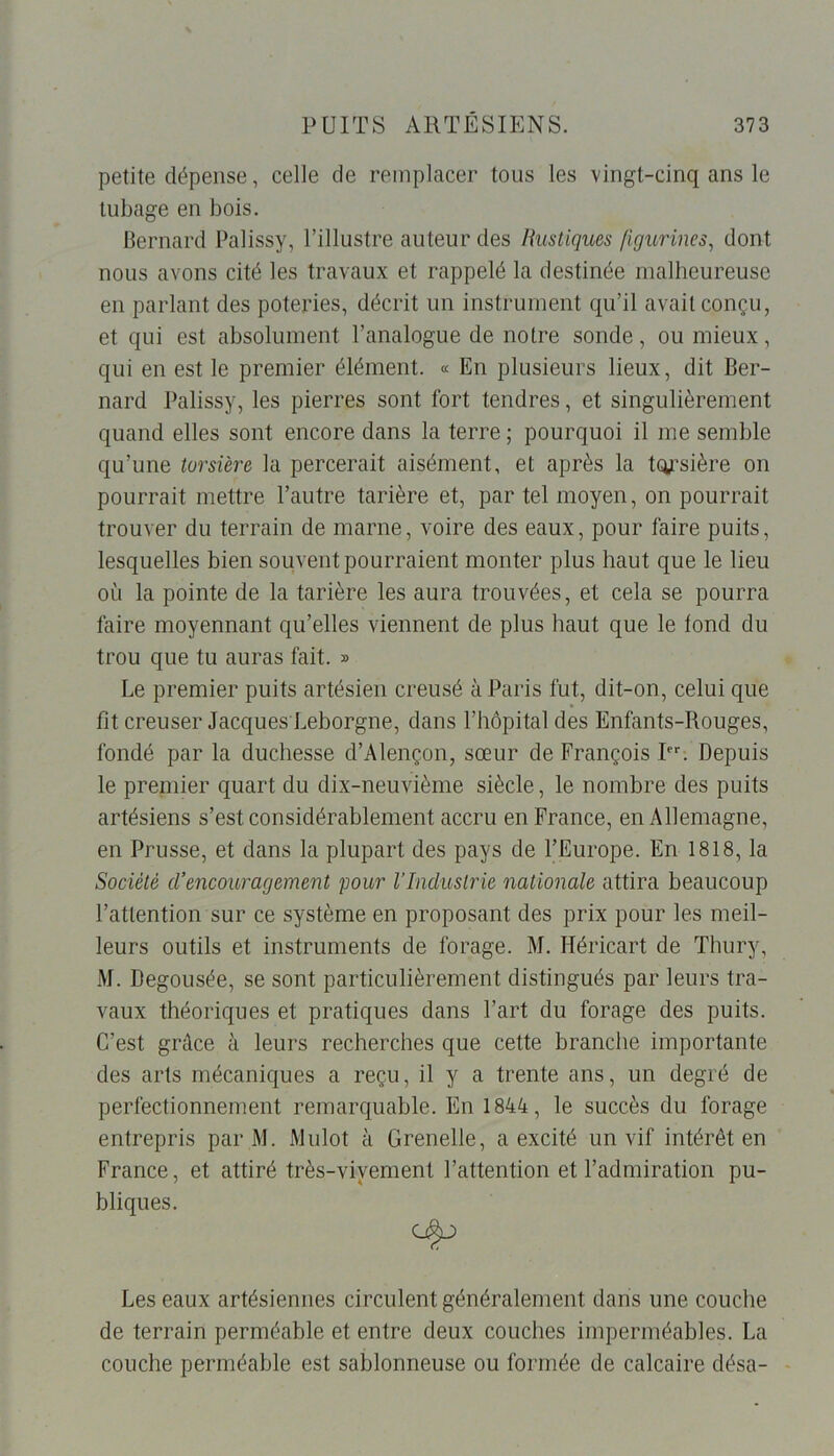 petite dépense, celle de remplacer tous les vingt-cinq ans le tubage en bois. Bernard Palissy, l’illustre auteur des Rustiques figurines, dont nous avons cité les travaux et rappelé la destinée malheureuse en parlant des poteries, décrit un instrument qu’il avait conçu, et qui est absolument l’analogue de notre sonde, ou mieux, qui en est le premier élément. « En plusieurs lieux, dit Ber- nard Palissy, les pierres sont fort tendres, et singulièrement quand elles sont encore dans la terre ; pourquoi il me semble qu’une torsi'ere la percerait aisément, et après la tqj’sière on pourrait mettre l’autre tarière et, par tel moyen, on pourrait trouver du terrain de marne, voire des eaux, pour faire puits, lesquelles bien souvent pourraient monter plus haut que le lieu où la pointe de la tarière les aura trouvées, et cela se pourra faire moyennant qu’elles viennent de plus haut que le tond du trou que tu auras fait. » Le premier puits artésien creusé à Paris fut, dit-on, celui que fit creuser Jacques Leborgne, dans l’hôpital des Enfants-Rouges, fondé par la duchesse d’Alençon, sœur de François Irr. Depuis le premier quart du dix-neuvième siècle, le nombre des puits artésiens s’est considérablement accru en France, en Allemagne, en Prusse, et dans la plupart des pays de l’Europe. En 1818, la Société d’encouragement pour l’Industrie nationale attira beaucoup l’attention sur ce système en proposant des prix pour les meil- leurs outils et instruments de forage. M. Héricart de Thury, M. Degousée, se sont particulièrement distingués par leurs tra- vaux théoriques et pratiques dans l’art du forage des puits. C’est grâce à leurs recherches que cette branche importante des arts mécaniques a reçu, il y a trente ans, un degré de perfectionnement remarquable. En 1844, le succès du forage entrepris par M. Mulot à Grenelle, a excité un vif intérêt en France, et attiré très-vivement l’attention et l’admiration pu- bliques. Les eaux artésiennes circulent généralement dans une couche de terrain perméable et entre deux couches imperméables. La couche perméable est sablonneuse ou formée de calcaire désa-