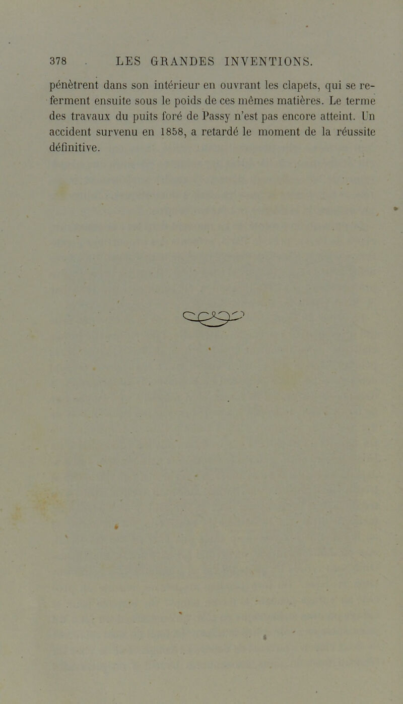 pénètrent dans son intérieur en ouvrant les clapets, qui se re- ferment ensuite sous le poids de ces mômes matières. Le terme des travaux du puits foré de Passy n’est pas encore atteint. Un accident survenu en 1858, a retardé le moment de la réussite définitive.