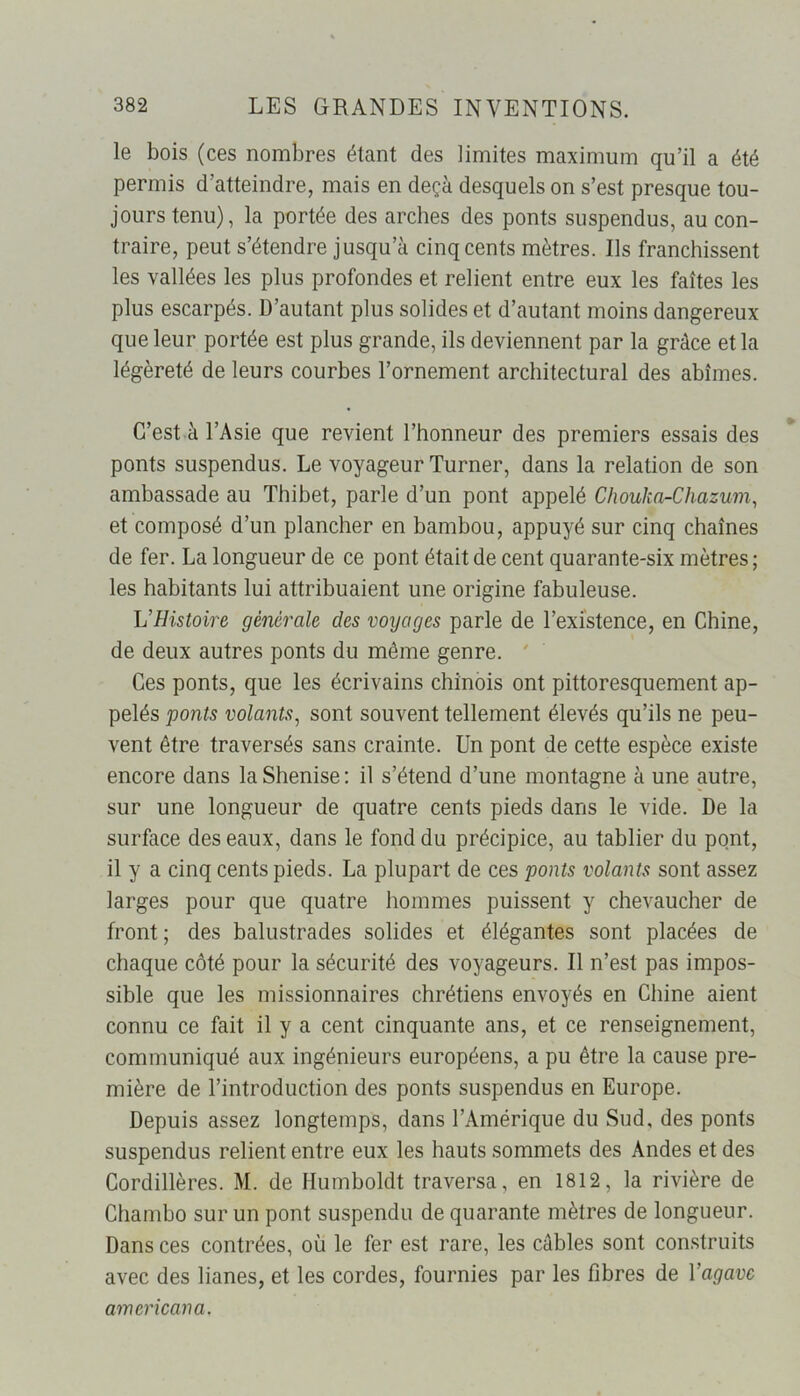 le bois (ces nombres étant des limites maximum qu’il a été permis d’atteindre, mais en deçà desquels on s’est presque tou- jours tenu), la portée des arches des ponts suspendus, au con- traire, peut s’étendre jusqu’à cinq cents mètres. Ils franchissent les vallées les plus profondes et relient entre eux les faîtes les plus escarpés. D’autant plus solides et d’autant moins dangereux que leur portée est plus grande, ils deviennent par la grâce et la légèreté de leurs courbes l’ornement architectural des abîmes. C’est à l’Asie que revient l’honneur des premiers essais des ponts suspendus. Le voyageur Turner, dans la relation de son ambassade au Thibet, parle d’un pont appelé Chouka-Chazum, et composé d’un plancher en bambou, appuyé sur cinq chaînes de fer. La longueur de ce pont était de cent quarante-six mètres; les habitants lui attribuaient une origine fabuleuse. L'Histoire générale des voyages parle de l’existence, en Chine, de deux autres ponts du même genre. Ces ponts, que les écrivains chinois ont pittoresquement ap- pelés ponts volants, sont souvent tellement élevés qu’ils ne peu- vent être traversés sans crainte. Un pont de cette espèce existe encore dans laShenise: il s’étend d’une montagne à une autre, sur une longueur de quatre cents pieds dans le vide. De la surface des eaux, dans le fond du précipice, au tablier du pont, il y a cinq cents pieds. La plupart de ces ponts volants sont assez larges pour que quatre hommes puissent y chevaucher de front ; des balustrades solides et élégantes sont placées de chaque côté pour la sécurité des voyageurs. Il n’est pas impos- sible que les missionnaires chrétiens envoyés en Chine aient connu ce fait il y a cent cinquante ans, et ce renseignement, communiqué aux ingénieurs européens, a pu être la cause pre- mière de l’introduction des ponts suspendus en Europe. Depuis assez longtemps, dans l’Amérique du Sud, des ponts suspendus relient entre eux les hauts sommets des Andes et des Cordillères. M. de Ilumboldt traversa, en 1812, la rivière de Chambo sur un pont suspendu de quarante mètres de longueur. Dans ces contrées, où le fer est rare, les câbles sont construits avec des lianes, et les cordes, fournies par les fibres de Yagave amencan a.