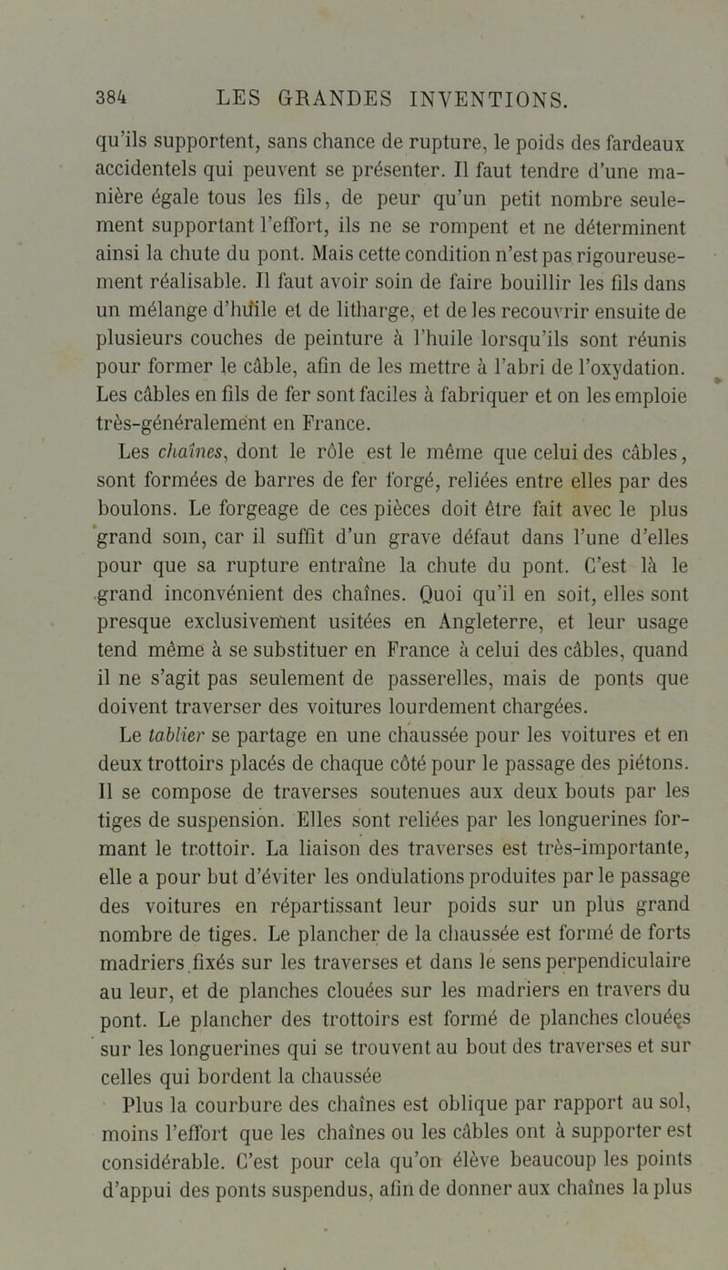 qu’ils supportent, sans chance de rupture, le poids des fardeaux accidentels qui peuvent se présenter. Il faut tendre d’une ma- nière égale tous les fils, de peur qu’un petit nombre seule- ment supportant l’effort, ils ne se rompent et ne déterminent ainsi la chute du pont. Mais cette condition n’est pas rigoureuse- ment réalisable. Il faut avoir soin de faire bouillir les fils dans un mélange d’huile et de litharge, et de les recouvrir ensuite de plusieurs couches de peinture à l’huile lorsqu’ils sont réunis pour former le câble, afin de les mettre à l’abri de l’oxydation. Les câbles en fils de fer sont faciles à fabriquer et on les emploie très-généralement en France. Les chaînes, dont le rôle est le même que celui des câbles, sont formées de barres de fer forgé, reliées entre elles par des boulons. Le forgeage de ces pièces doit être fait avec le plus grand som, car il suffit d’un grave défaut dans l’une d’elles pour que sa rupture entraîne la chute du pont. C’est là le grand inconvénient des chaînes. Quoi qu’il en soit, elles sont presque exclusivement usitées en Angleterre, et leur usage tend même à se substituer en France à celui des câbles, quand il ne s’agit pas seulement de passerelles, mais de ponts que doivent traverser des voitures lourdement chargées. Le tablier se partage en une chaussée pour les voitures et en deux trottoirs placés de chaque côté pour le passage des piétons. Il se compose de traverses soutenues aux deux bouts par les tiges de suspension. Elles sont reliées par les longuerines for- mant le trottoir. La liaison des traverses est très-importante, elle a pour but d’éviter les ondulations produites parle passage des voitures en répartissant leur poids sur un plus grand nombre de tiges. Le plancher de la chaussée est formé de forts madriers.fixés sur les traverses et dans le sens perpendiculaire au leur, et de planches clouées sur les madriers en travers du pont. Le plancher des trottoirs est formé de planches clouées sur les longuerines qui se trouvent au bout des traverses et sur celles qui bordent la chaussée Plus la courbure des chaînes est oblique par rapport au sol, moins l’effort que les chaînes ou les câbles ont à supporter est considérable. C’est pour cela qu’on élève beaucoup les points d’appui des ponts suspendus, afin de donner aux chaînes la plus