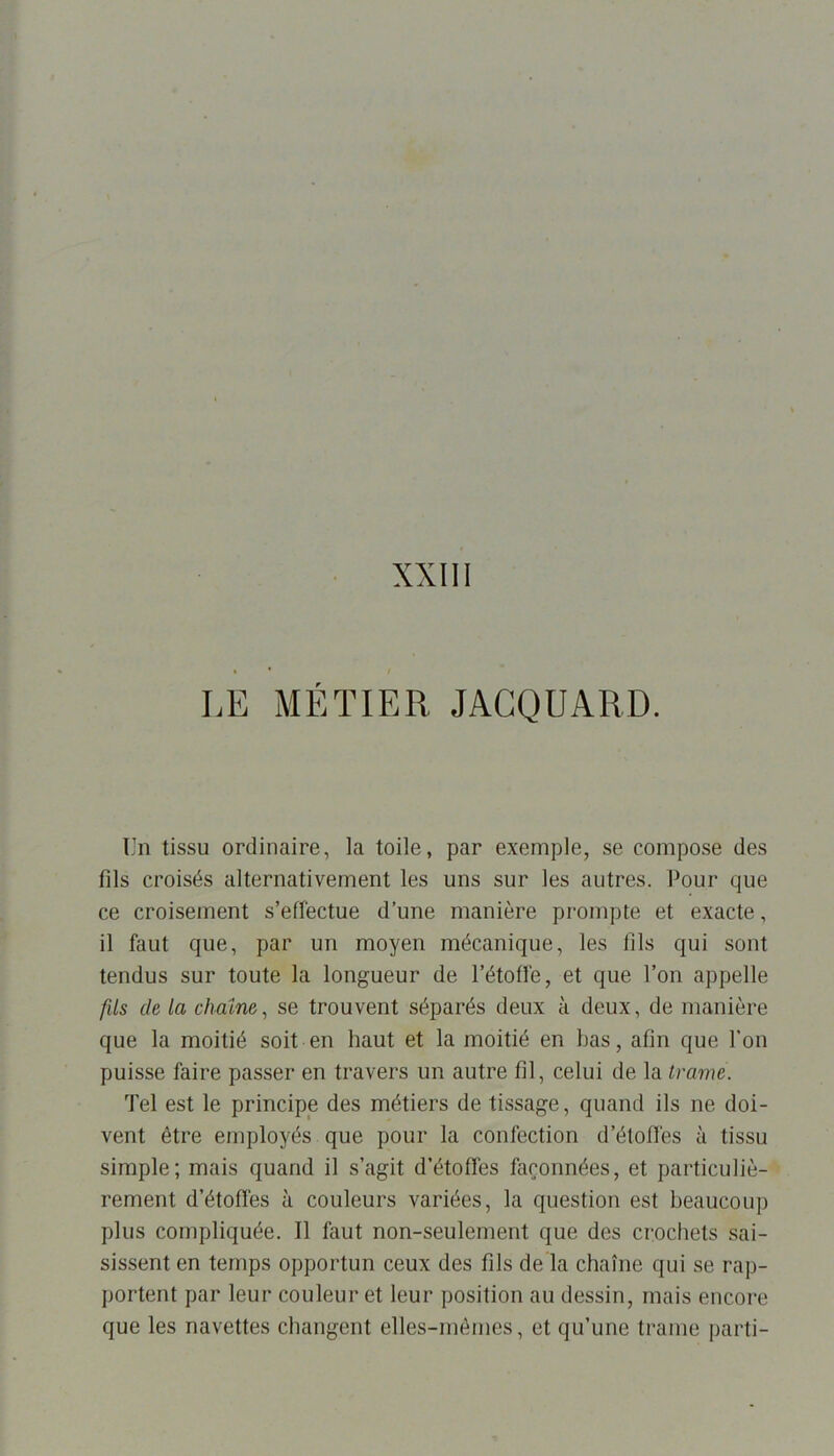 XXIII LE MÉTIER JACQUARD. Un tissu ordinaire, la toile, par exemple, se compose des fils croisés alternativement les uns sur les autres. Pour que ce croisement s’effectue d’une manière prompte et exacte, il faut que, par un moyen mécanique, les fils qui sont tendus sur toute la longueur de l’étoffe, et que l’on appelle fils de la chaîne, se trouvent séparés deux à deux, de manière que la moitié soit en haut et la moitié en bas, afin que l'on puisse faire passer en travers un autre fil, celui de la trame. Tel est le principe des métiers de tissage, quand ils ne doi- vent être employés que pour la confection d’étoffes à tissu simple; mais quand il s’agit d’étoffes façonnées, et particuliè- rement d’étoffes à couleurs variées, la question est beaucoup plus compliquée. Il faut non-seulement que des crochets sai- sissent en temps opportun ceux des fils de la chaîne qui se rap- portent par leur couleur et leur position au dessin, mais encore que les navettes changent elles-mêmes, et qu’une trame parti-