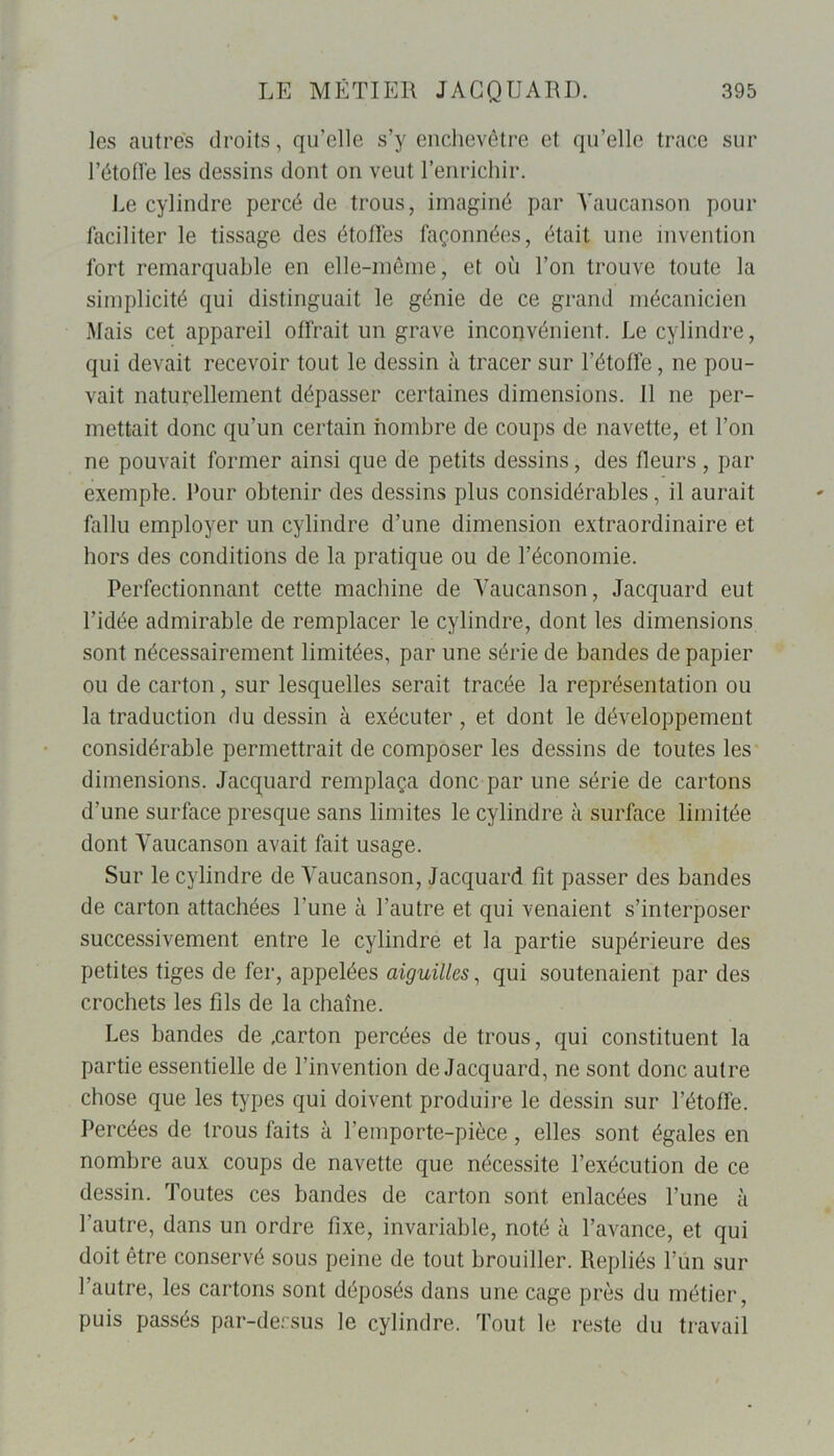 les autres droits, qu’elle s’y enchevêtre et qu’elle trace sur l’étoffe les dessins dont on veut l’enrichir. Le cylindre percé de trous, imaginé par Yaucanson pour faciliter le tissage des étoffes façonnées, était une invention fort remarquable en elle-même, et où l’on trouve toute la simplicité qui distinguait le génie de ce grand mécanicien Mais cet appareil offrait un grave inconvénient. Le cylindre, qui devait recevoir tout le dessin à tracer sur l’étoffe, ne pou- vait naturellement dépasser certaines dimensions. Il ne per- mettait donc qu’un certain nombre de coups de navette, et l’on ne pouvait former ainsi que de petits dessins, des fleurs, par exemple. Pour obtenir des dessins plus considérables, il aurait fallu employer un cylindre d’une dimension extraordinaire et hors des conditions de la pratique ou de l’économie. Perfectionnant cette machine de Yaucanson, Jacquard eut l’idée admirable de remplacer le cylindre, dont les dimensions sont nécessairement limitées, par une série de bandes de papier ou de carton, sur lesquelles serait tracée la représentation ou la traduction du dessin à exécuter, et dont le développement considérable permettrait de composer les dessins de toutes les dimensions. Jacquard remplaça donc par une série de cartons d’une surface presque sans limites le cylindre à surface limitée dont Yaucanson avait fait usage. Sur le cylindre de Yaucanson, Jacquard fit passer des bandes de carton attachées l’une à l’autre et qui venaient s’interposer successivement entre le cylindre et la partie supérieure des petites tiges de fer, appelées aiguilles, qui soutenaient par des crochets les fils de la chaîne. Les bandes de .carton percées de trous, qui constituent la partie essentielle de l’invention de Jacquard, ne sont donc autre chose que les types qui doivent produire le dessin sur l’étoffe. Percées de trous faits à l’emporte-pièce, elles sont égales en nombre aux coups de navette que nécessite l’exécution de ce dessin. Toutes ces bandes de carton sont enlacées l’une à l’autre, dans un ordre fixe, invariable, noté à l’avance, et qui doit être conservé sous peine de tout brouiller. Repliés l’un sur l’autre, les cartons sont déposés dans une cage près du métier, puis passés par-decsus le cylindre. Tout le reste du travail