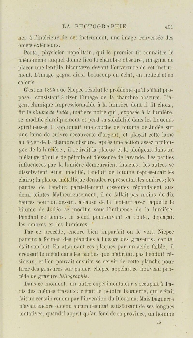 ner à l’intérieur de cet instrument, une image renversée des objets extérieurs. Porta, physicien napolitain, qui le premier fit connaître le phénomène auquel donne lieu la chambre obscure, imagina de placer une lentille biconvexe devant l’ouverture de cet instru- ment. L’image gagna ainsi beaucoup en éclat, en netteté et en coloris. C’est en 1824 que Niepce résolut le problème qu’il s’était pro- posé , consistant à fixer l’image de la chambre obscure. L’a- gent chimique impressionnable à la lumière dont il fit choix, fut le bitume de Judée, matière noire qui, exposée à la lumière, se modifie chimiquement et perd sa solubilité dans les liqueurs spiritueuses. Il appliquait une couche de bitume de Judée sur une lame de cuivre recouverte d’argent, et plaçait cette lame au foyer de la chambre obscure. Après une action assez prolon- gée de la lumière , il retirait la plaque et la plongeait dans un mélange d’huile de pétrole et d’essence de lavande. Les parties influencées par la lumière demeuraient intactes , les autres se dissolvaient. Ainsi modifié, l’enduit de bitume représentait les clairs; la plaque métallique dénudée représentait les ombres ; les parties de l’enduit partiellement dissoutes répondaient aux demi-teintes. Malheureusement, il ne fallait pas moins de dix heures pour un dessin, à cause de la lenteur avec laquelle le bitume de Judée se modifie sous l’influence de la lumière. Pendant ce temps, le soleil poursuivant sa route, déplaçait les ombres et les lumières. Par ce précédé, encore bien imparfait on le voit, Niepce parvint à former des planches à l’usage des graveurs, car tel était son but. En attaquant ces plaques par un acide faible, il creusait le métal dans les parties que n’abritait pas l’enduit ré- sineux, et l’on pouvait ensuite se servir de cette planche pour tirer des gravures sur papier. Niepce appelait ce nouveau pro- cédé de gravure hèliographie. Dans ce moment, un autre expérimentateur s’occupait à Pa- ris des mêmes travaux ; c’était le peintre liaguerre, qui s’était fait un certain renom par l’invention du Diorama. Mais Daguerre n’avait encore obtenu aucun résultat satisfaisant de ses longues tentatives, quand il apprit qu’au fond de sa province, un homme 26