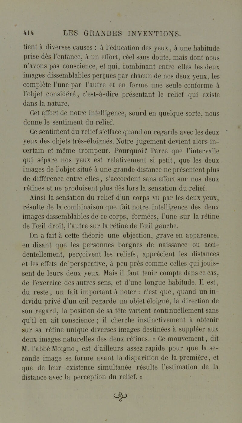 tient à diverses causes : à l’éducation des yeux, à une habitude prise dès l’enfance, à un effort, réel sans doute, mais dont nous n’avons pas conscience, et qui, combinant entre elles les deux images dissemblables perçues par chacun de nos deux yeux, les complète l’une par l’autre et en forme une seule conforme à l’objet considéré, c’est-à-dire présentant le relief qui existe dans la nature. Cet effort de notre intelligence, sourd en quelque sorte, nous donne le sentiment du relief. Ce sentiment du relief s’efface quand on regarde avec les deux yeux des objets très-éloignés. Notre jugement devient alors in- certain et même trompeur. Pourquoi? Parce que l’intervalle qui sépare nos yeux est relativement si petit, que les deux images de l’objet situé à une grande distance ne présentent plus de différence entre elles, s’accordent sans effort sur nos deux rétines et ne produisent plus dès lors la sensation du relief. Ainsi la sensation du relief d’un corps vu par les deux yeux, résulte de la combinaison que fait notre intelligence des deux images dissemblables de ce corps, formées, l’une sur la rétine de l’œil droit, l’autre sur la rétine de l’œil gauche. On a fait à cette théorie une objection, grave en apparence, en disant que les personnes borgnes de naissance ou acci- dentellement, perçoivent les reliefs, apprécient les distances et les effets de perspective, à peu près comme celles qui jouis- sent de leurs deux yeux. Mais il faut tenir compte dans ce cas, de l’exercice des autres sens, et d’une longue habitude. Il est, du reste, un fait important à noter : c’est que, quand un in- dividu privé d’un œil regarde un objet éloigné, la direction de son regard, la position de sa tête varient continuellement sans qu’il en ait conscience ; il cherche instinctivement à obtenir sur sa rétine unique diverses images destinées à suppléer aux deux images naturelles des deux rétines. « Ce mouvement, dit M. l’abbé Moigno, est d’ailleurs assez rapide pour que la se- conde image se forme avant la disparition de la première, et que de leur existence simultanée résulte l’estimation de la distance avec la perception du relief. »