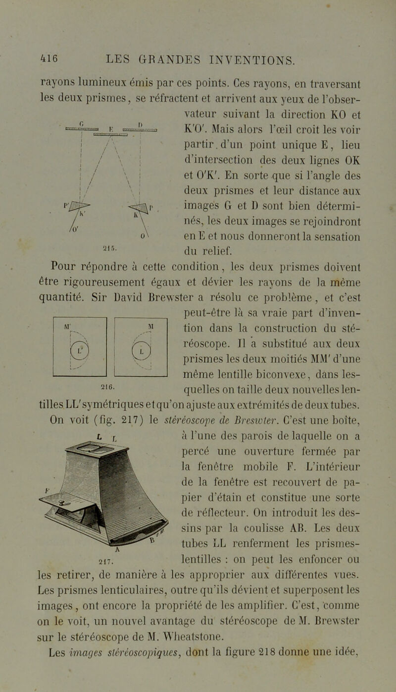 rayons lumineux émis par ces points. Ces rayons, en traversant les deux prismes, se réfractent et arrivent aux yeux de l’obser- vateur suivant la direction KO et K'O'. Mais alors l’œil croit les voir partir, d’un point unique E, lieu d’intersection des deux lignes OK et O'K'. En sorte que si l’angle des deux prismes et leur distance aux imagés G et D sont bien détermi- nés, les deux images se rejoindront en E et nous donneront la sensation du relief. Pour répondre à cette condition, les deux prismes doivent être rigoureusement égaux et dévier les rayons de la même quantité. Sir David Brewster a résolu ce problème , et c’est peut-être là sa vraie part d’inven- tion dans la construction du sté- réoscope. Il a substitué aux deux prismes les deux moitiés MM' d’une même lentille biconvexe, dans les- quelles on taille deux nouvelles len- tilles LL'symétriques et qu’on ajuste aux extrémités de deux tubes. On voit (fig. 217) le stéréoscope de Breswter. C’est une boîte, à l’une des parois de laquelle on a percé une ouverture fermée par la fenêtre mobile F. L’intérieur de la fenêtre est recouvert de pa- pier d’étain et constitue une sorte de réflecteur. On introduit les des- sins par la coulisse AB. Les deux tubes LL renferment les prismes- lentilles : on peut les enfoncer ou les retirer, de manière à les approprier aux différentes vues. Les prismes lenticulaires, outre qu’ils dévient et superposent les images , ont encore la propriété de les amplifier. C’est, comme on le voit, un nouvel avantage du stéréoscope de M. Brewster sur le stéréoscope de M. Wheatstone. Les images stéréoscopiques, dont la figure 218 donne une idée, A 217. 215.