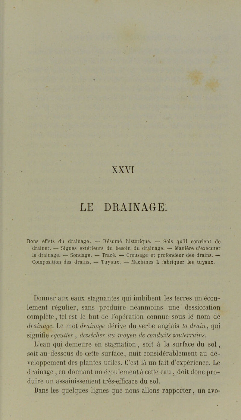 XXVI LE DRAINAGE. Bons effets du drainage. — Résumé historique. — Sols qu’il convient de drainer. — Signes extérieurs du besoin du drainage. — Manière d’exécuter le drainage. — Sondage. — Tracé. — Creusage et profondeur des drains. — Composition des drains. — Tuyaux. — Machines à fabriquer les tuyaux. Donner aux eaux stagnantes qui imbibent les terres un écou- lement régulier, sans produire néanmoins une dessiccation complète, tel est le but de l’opération connue sous le nom de drainage. Le mot drainage, dérive du verbe anglais to drain, qui signifie égoutter, dessécher cm moyen de conduits souterrains. L’eau qui demeure en stagnation, soit à la surface du sol, soit au-dessous de cette surface, nuit considérablement au dé- veloppement des plantes utiles. C’est là un fait d’expérience. Le drainage , en donnant un écoulement à cette eau , doit donc pro- duire un assainissement très-efficace du sol. Dans les quelques lignes que nous allons rapporter, un avo-